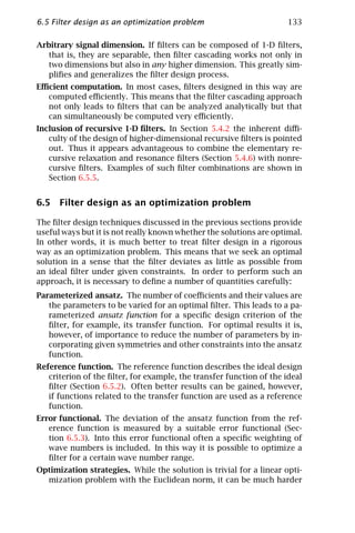 6.5 Filter design as an optimization problem                          133

Arbitrary signal dimension. If ﬁlters can be composed of 1-D ﬁlters,
   that is, they are separable, then ﬁlter cascading works not only in
   two dimensions but also in any higher dimension. This greatly sim-
   pliﬁes and generalizes the ﬁlter design process.
Eﬃcient computation. In most cases, ﬁlters designed in this way are
  computed eﬃciently. This means that the ﬁlter cascading approach
  not only leads to ﬁlters that can be analyzed analytically but that
  can simultaneously be computed very eﬃciently.
Inclusion of recursive 1-D ﬁlters. In Section 5.4.2 the inherent diﬃ-
   culty of the design of higher-dimensional recursive ﬁlters is pointed
   out. Thus it appears advantageous to combine the elementary re-
   cursive relaxation and resonance ﬁlters (Section 5.4.6) with nonre-
   cursive ﬁlters. Examples of such ﬁlter combinations are shown in
   Section 6.5.5.


6.5 Filter design as an optimization problem

The ﬁlter design techniques discussed in the previous sections provide
useful ways but it is not really known whether the solutions are optimal.
In other words, it is much better to treat ﬁlter design in a rigorous
way as an optimization problem. This means that we seek an optimal
solution in a sense that the ﬁlter deviates as little as possible from
an ideal ﬁlter under given constraints. In order to perform such an
approach, it is necessary to deﬁne a number of quantities carefully:
Parameterized ansatz. The number of coeﬃcients and their values are
   the parameters to be varied for an optimal ﬁlter. This leads to a pa-
   rameterized ansatz function for a speciﬁc design criterion of the
   ﬁlter, for example, its transfer function. For optimal results it is,
   however, of importance to reduce the number of parameters by in-
   corporating given symmetries and other constraints into the ansatz
   function.
Reference function. The reference function describes the ideal design
   criterion of the ﬁlter, for example, the transfer function of the ideal
   ﬁlter (Section 6.5.2). Often better results can be gained, however,
   if functions related to the transfer function are used as a reference
   function.
Error functional. The deviation of the ansatz function from the ref-
   erence function is measured by a suitable error functional (Sec-
   tion 6.5.3). Into this error functional often a speciﬁc weighting of
   wave numbers is included. In this way it is possible to optimize a
   ﬁlter for a certain wave number range.
Optimization strategies. While the solution is trivial for a linear opti-
  mization problem with the Euclidean norm, it can be much harder
 