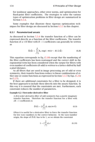 134                                                       6 Principles of Filter Design

   for nonlinear approaches, other error norms, and optimization for
   ﬁxed-point ﬁlter coeﬃcients. The strategies to solve the various
   types of optimization problems in ﬁlter design are summarized in
   Section 6.5.4.
   Some examples that illustrate these rigorous optimization tech-
niques for ﬁlter design are discussed in Section 6.5.5 in this chapter.

6.5.1 Parameterized ansatz

As discussed in Section 5.3.4 the transfer function of a ﬁlter can be
expressed directly as a function of the ﬁlter coeﬃcients. The transfer
function of a 1-D ﬁlter with R + 1 coeﬃcients can generally be written
as
                              R
                    ˆ ˜
                    h(k) =                            ˜
                                  hr exp(−π i(r − R/2)k)                          (6.8)
                             r =0

This equation corresponds to Eq. (5.18) except that the numbering of
the ﬁlter coeﬃcients has been rearranged and the correct shift in the
exponential term has been considered when the output for ﬁlters with
even number of coeﬃcients (R odd) is written to a lattice shifted by half
a pixel distance.
    As all ﬁlters that are used in image processing are of odd or even
symmetry, their transfer functions reduce to linear combinations of ei-
ther sine or cosine functions as expressed in Section 5.3.5 by Eqs. (5.24)
to (5.27).
    If there are additional constraints for a ﬁlter to be designed, it is
the best approach to include these directly into the ansatz function. In
this way it is ensured that the constraints are met. Furthermore, each
constraint reduces the number of parameters.
Example 6.2: First-order derivative ﬁlter
    A ﬁrst-order derivative ﬁlter of odd symmetry has a purely imaginary
    transfer function. Therefore the transfer function for a ﬁlter with
    2R + 1 coeﬃcients is
                                        R
                           ˆ ˜
                           D(k) = 2i                     ˜
                                              dr sin(π r k)                   (6.9)
                                       r =1

    Often it is useful for a derivative ﬁlter to force the transfer function
    for low wave numbers to the correct behavior. At the wave-number
                         ˆ ˜
    origin, the slope of D(k) has to be 1, so we obtain the constraint
                                             R
                                    1=2            dr r                      (6.10)
                                            r =1
 