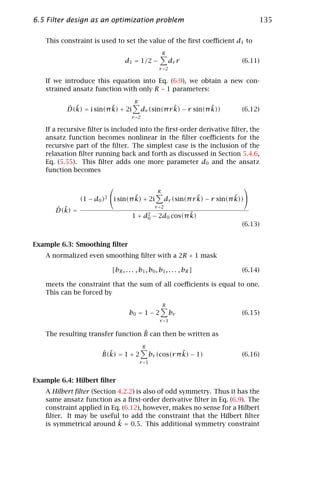 6.5 Filter design as an optimization problem                                              135

    This constraint is used to set the value of the ﬁrst coeﬃcient d1 to
                                                        R
                                 d1 = 1/2 −                 dr r                    (6.11)
                                                    r =2

   If we introduce this equation into Eq. (6.9), we obtain a new con-
   strained ansatz function with only R − 1 parameters:
                                      R
           ˆ ˜            ˜
           D(k) = i sin(π k) + 2i                       ˜            ˜
                                            dr (sin(π r k) − r sin(π k))            (6.12)
                                     r =2

   If a recursive ﬁlter is included into the ﬁrst-order derivative ﬁlter, the
   ansatz function becomes nonlinear in the ﬁlter coeﬃcients for the
   recursive part of the ﬁlter. The simplest case is the inclusion of the
   relaxation ﬁlter running back and forth as discussed in Section 5.4.6,
   Eq. (5.55). This ﬁlter adds one more parameter d0 and the ansatz
   function becomes

                                                                                    
                                                    R
                                    ˜
                (1 − d0 )2 i sin(π k) + 2i                           ˜            ˜
                                                          dr (sin(π r k) − r sin(π k))
                                                   r =2
       ˆ ˜
       D(k) =
                                                        ˜
                                     1 + d2 − 2d0 cos(π k)
                                          0
                                                                                    (6.13)


Example 6.3: Smoothing ﬁlter
   A normalized even smoothing ﬁlter with a 2R + 1 mask

                           [bR , . . . , b1 , b0 , b1 , . . . , bR ]                (6.14)

   meets the constraint that the sum of all coeﬃcients is equal to one.
   This can be forced by
                                                        R
                                   b0 = 1 − 2               br                      (6.15)
                                                     r =1

                                   ˆ
   The resulting transfer function B can then be written as
                                            R
                       ˆ ˜
                       B(k) = 1 + 2                          ˜
                                                 br (cos(r π k) − 1)                (6.16)
                                          r =1



Example 6.4: Hilbert ﬁlter
   A Hilbert ﬁlter (Section 4.2.2) is also of odd symmetry. Thus it has the
   same ansatz function as a ﬁrst-order derivative ﬁlter in Eq. (6.9). The
   constraint applied in Eq. (6.12), however, makes no sense for a Hilbert
   ﬁlter. It may be useful to add the constraint that the Hilbert ﬁlter
                            ˜
   is symmetrical around k = 0.5. This additional symmetry constraint
 