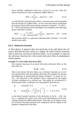 136                                                             6 Principles of Filter Design

    forces all ﬁlter coeﬃcients with even r in Eq. (6.9) to zero. Thus the
    ansatz function for such a symmetric Hilbert ﬁlter is
                                    R
                      ˆ ˜
                      D(k) = 2i                                ˜
                                          d2r −1 sin(π (2r − 1)k)                     (6.17)
                                   r =1

    As with the ﬁrst-order derivative ﬁlter, a recursive part can be included
    into the design of a Hilbert ﬁlter. As the correction that is performed
                                                                ˜
    by such a recursive ﬁlter must also be symmetric around k = 0.5 (H(1−ˆ
    ˜ = H(k)) and enhance lower and higher wave numbers, the following
    k)    ˆ ˜
    ansatz function is useful:
                                                      R
       ˆ ˜            (1 + d0 )2                                                 ˜
       H(k) =                                   2i          d2r −1 sin(π (2r − 1)k)   (6.18)
                                    ˜
                1 + d2 − 2d0 cos(2π k)
                     0                               r =1

    The recursive ﬁlter is a mirrored relaxation ﬁlter (Section 5.4.6) with
    double step width.


6.5.2 Reference function

At ﬁrst glance, it appears that not much has to be said about the ref-
erence function because often it is simply the ideal transfer function.
This is, however, not always the best choice. As an example, we discuss
the reference function for a ﬁrst-order derivative ﬁlter in multidimen-
sional signals.
Example 6.5: First-order derivative ﬁlter
    The transfer function of an ideal ﬁrst-order derivative ﬁlter in the
    direction d is
                                    ˆ ˜         ˜
                                    Dd (k) = iπ kd                                    (6.19)
    This is not always the best choice as a reference function as it is of-
    ten required that only the gradient direction, for example, for motion
    determination in spatiotemporal images (Chapter 13), must be cor-
    rect. The direction of the gradient can be expressed by the angles
    of polar coordinates in a natural way. The angles φi occurring in D-
    dimensional polar coordinates for the gradient direction are
       φ1   =           ˜ ˜
                arctan k2 /k1                                    ∈    ] − π, π]
                                                1/2 
                       ˜
                                          d
                                                                                     (6.20)
       φd   =   arctan kd+1                  ˜
                                               k2              ∈    [−π /2, π /2]
                                                d
                                        d =1

                                                        ˆ ˜         ˜
    as the ideal transfer function of the derivative is D0 (k) = iπ k. Fig-
    ure 6.5 explains the square root term in the denominator of the pre-
    ceding formula for higher dimensions. Thus this set of angles is now
    the reference function and has to be compared with the angles of the
    gradient computed by the ﬁlter.
 