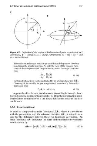 6.5 Filter design as an optimization problem                                   137

a
                                        b

                k2                                       k3

                      φ1
                                                              k2
                             k1                                    φ2   r2
                                                                         k1




Figure 6.5: Deﬁnition of the angles in D-dimensional polar coordinates: a 2
dimensions, φ1 = arctan(k2 /k1 ); and b 3 dimensions, r2 = (k2 + k2 )1/2 and
                                                             1    2
φ2 = arctan(k3 /r2 ).


    This diﬀerent reference function gives additional degrees of freedom
    in deﬁning the ansatz function. As only the ratio of the transfer func-
    tions of the components of the gradient occurs in the angle computa-
    tion
                                ˜
                                kp    ˆ ˜
                                      Dp (k)
                                    =                                (6.21)
                                k˜q   ˆ ˜
                                      Dq (k)
                                                                      ˆ ˜
    the transfer functions can be multiplied by an arbitrary function B(k).
               ˆ ˜
    Choosing B(k) suitably we get a regularized version of a ﬁrst-order
    derivative ﬁlter
                              ˆ ˜         ˆ ˜ ˜
                              Dd (k) = iπ B(k)kd                        (6.22)

   Approaches like the one just discussed do not ﬁx the transfer func-
tion but rather a nonlinear functional of it. Thus the optimization prob-
lem becomes nonlinear even if the ansatz function is linear in the ﬁlter
coeﬃcients.

6.5.3 Error functional
                                          ˜
In order to compare the ansatz function a(k, h), where h is the vector
                                                   ˜
with the parameters, and the reference function t(k), a suitable mea-
sure for the diﬀerence between these two functions is required. An
error functional e(h) computes the norm of the diﬀerence between the
two functions by
                         ˜    ˜      ˜
                e(h) = w(k) t(k) − a(k, h)               ˜
                                                       w(k)                   (6.23)
 