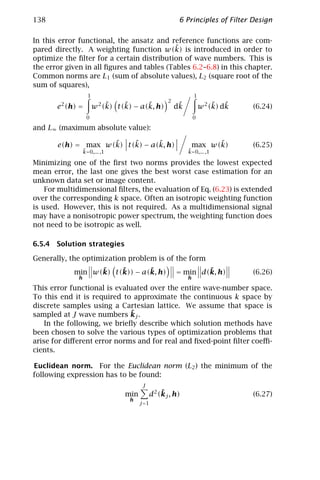 138                                                    6 Principles of Filter Design

In this error functional, the ansatz and reference functions are com-
                                            ˜
pared directly. A weighting function w(k) is introduced in order to
optimize the ﬁlter for a certain distribution of wave numbers. This is
the error given in all ﬁgures and tables (Tables 6.2–6.8) in this chapter.
Common norms are L1 (sum of absolute values), L2 (square root of the
sum of squares),
                    1                                          1
                                                  2
        2
       e (h) =           2 ˜    ˜      ˜
                        w (k) t(k) − a(k, h)           ˜
                                                      dk                ˜ ˜
                                                                   w 2 (k) dk   (6.24)
                   0                                           0

and L∞ (maximum absolute value):

                    ˜    ˜      ˜
       e(h) = max w(k) t(k) − a(k, h)                                ˜
                                                               max w(k)         (6.25)
                  ˜
                  k=0,... ,1                               ˜
                                                           k=0,... ,1

Minimizing one of the ﬁrst two norms provides the lowest expected
mean error, the last one gives the best worst case estimation for an
unknown data set or image content.
    For multidimensional ﬁlters, the evaluation of Eq. (6.23) is extended
over the corresponding k space. Often an isotropic weighting function
is used. However, this is not required. As a multidimensional signal
may have a nonisotropic power spectrum, the weighting function does
not need to be isotropic as well.

6.5.4 Solution strategies

Generally, the optimization problem is of the form
                  ˜    ˜       ˜
            min w(k) t(k)) − a(k, h)                          ˜
                                                      = min d(k, h)             (6.26)
              h                                            h

This error functional is evaluated over the entire wave-number space.
To this end it is required to approximate the continuous k space by
discrete samples using a Cartesian lattice. We assume that space is
                             ˜
sampled at J wave numbers kj .
    In the following, we brieﬂy describe which solution methods have
been chosen to solve the various types of optimization problems that
arise for diﬀerent error norms and for real and ﬁxed-point ﬁlter coeﬃ-
cients.

Euclidean norm. For the Euclidean norm (L2 ) the minimum of the
following expression has to be found:
                                        J
                                 min            ˜
                                            d2 (kj , h)                         (6.27)
                                  h
                                       j =1
 