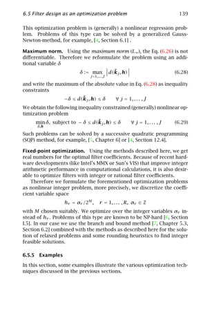 6.5 Filter design as an optimization problem                                 139

This optimization problem is (generally) a nonlinear regression prob-
lem. Problems of this type can be solved by a generalized Gauss-
Newton-method, for example, [4, Section 6.1] .

Maximum norm. Using the maximum norm (L∞ ), the Eq. (6.26) is not
diﬀerentiable. Therefore we reformulate the problem using an addi-
tional variable δ
                        δ := max             ˜
                                           d(kj , h)                        (6.28)
                             j =1,... ,J

and write the maximum of the absolute value in Eq. (6.28) as inequality
constraints
                         ˜
                  −δ ≤ d(kj , h) ≤ δ          ∀ j = 1, . . . , J
We obtain the following inequality constrained (generally) nonlinear op-
timization problem
                               ˜
     min δ, subject to − δ ≤ d(kj , h) ≤ δ             ∀ j = 1, . . . , J   (6.29)
      δ,h

Such problems can be solved by a successive quadratic programming
(SQP) method, for example, [5, Chapter 6] or [4, Section 12.4].

Fixed-point optimization. Using the methods described here, we get
real numbers for the optimal ﬁlter coeﬃcients. Because of recent hard-
ware developments (like Intel’s MMX or Sun’s VIS) that improve integer
arithmetic performance in computational calculations, it is also desir-
able to optimize ﬁlters with integer or rational ﬁlter coeﬃcients.
    Therefore we formulate the forementioned optimization problems
as nonlinear integer problem, more precisely, we discretize the coeﬃ-
cient variable space
                  hr = αr /2M ,    r = 1, . . . , R, αr ∈ Z
with M chosen suitably. We optimize over the integer variables αr in-
stead of hr . Problems of this type are known to be NP-hard [6, Section
I.5]. In our case we use the branch and bound method [7, Chapter 5.3,
Section 6.2] combined with the methods as described here for the solu-
tion of relaxed problems and some rounding heuristics to ﬁnd integer
feasible solutions.

6.5.5 Examples

In this section, some examples illustrate the various optimization tech-
niques discussed in the previous sections.
 