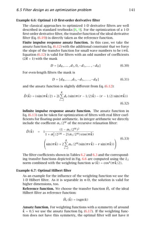 6.5 Filter design as an optimization problem                                               141

Example 6.6: Optimal 1-D ﬁrst-order derivative ﬁlter
   The classical approaches to optimized 1-D derivative ﬁlters are well
   described in standard textbooks [8, 9]. For the optimization of a 1-D
   ﬁrst-order derivative ﬁlter, the transfer function of the ideal derivative
   ﬁlter (Eq. (6.19)) is directly taken as the reference function.
   Finite impulse response ansatz function. In this case, we take the
   ansatz function Eq. (6.12) with the additional constraint that we force
   the slope of the transfer function for small wave numbers to be i π k.  ˜
   Equation (6.12) is valid for ﬁlters with an odd number of coeﬃcients
   (2R + 1) with the mask

                        D = [dR , . . . , d1 , 0, −d1 , . . . , −dR ]                 (6.30)

   For even-length ﬁlters the mask is

                         D = [dR , . . . , d1 , −d1 , . . . , −dR ]                   (6.31)

   and the ansatz function is slightly diﬀerent from Eq. (6.12):
                                 R
    ˆ ˜            ˜
    D(k) = i sin(π k/2) + 2i                              ˜                    ˜
                                       dr (sin(π (r − 1/2)k) − (r − 1/2) sin(π k))
                                r =2
                                                                                      (6.32)

   Inﬁnite impulse response ansatz function. The ansatz function in
   Eq. (6.13) can be taken for optimization of ﬁlters with real ﬁlter coef-
   ﬁcients for ﬂoating-point arithmetic. In integer arithmetic we directly
   include the coeﬃcent α1 /2M of the recursive relaxation ﬁlter:

      ˆ ˜                       (1 − α1 /2M )2
      D(k)   =   i
                     1 + α2 /22M                        ˜
                                     − 2(α1 /2M ) cos(π k)
                          1
                                                                                    (6.33)
                                        R
                        ˜
                 sin(π k) + 2                αr                ˜
                                                   /2M (sin(π r k) − r         ˜
                                                                         sin(π k))
                                       r =2


   The ﬁlter coeﬃcients shown in Tables 6.2 and 6.3 and the correspond-
   ing transfer functions depicted in Fig. 6.6 are computed using the L2
                                                     ˜         ˜
   norm combined with the weighting function w(k) = cos4 (π k/2).

Example 6.7: Optimal Hilbert ﬁlter
   As an example for the inﬂuence of the weighting function we use the
   1-D Hilbert ﬁlter. As it is separable in n-D, the solution is valid for
   higher dimensions, too.
                                                           ˆ
   Reference function. We choose the transfer function Hr of the ideal
   Hilbert ﬁlter as reference function:
                                     ˆ ˜
                                     Hr (k) = i sgn(k)

   Ansatz function. For weighting functions with a symmetry of around
   ˜
   k = 0.5 we use the ansatz function Eq. (6.17). If the weighting func-
   tion does not have this symmetry, the optimal ﬁlter will not have it
 