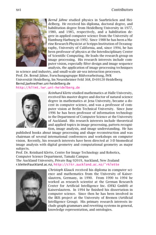 xvi                                                             Contributors

                     Bernd Jähne studied physics in Saarbrücken and Hei-
                     delberg. He received his diploma, doctoral degree, and
                     habilitation degree from Heidelberg University in 1977,
                     1980, and 1985, respectively, and a habilitation de-
                     gree in applied computer science from the University of
                     Hamburg-Harburg in 1992. Since 1988 he has been a Ma-
                     rine Research Physicist at Scripps Institution of Oceanog-
                     raphy, University of California, and, since 1994, he has
                     been professor of physics at the Interdisciplinary Center
                     of Scientiﬁc Computing. He leads the research group on
                     image processing. His research interests include com-
                     puter vision, especially ﬁlter design and image sequence
                     analysis, the application of image processing techniques
in science and industry, and small-scale air-sea interaction processes.
Prof. Dr. Bernd Jähne, Forschungsgruppe Bildverarbeitung, IWR
Universität Heidelberg, Im Neuenheimer Feld 368, D-69120 Heidelberg
Bernd.Jaehne@iwr.uni-heidelberg.de
http://klimt.iwr.uni-heidelberg.de
                      Reinhard Klette studied mathematics at Halle University,
                      received his master degree and doctor of natural science
                      degree in mathematics at Jena University, became a do-
                      cent in computer science, and was a professor of com-
                      puter vision at Berlin Technical University. Since June
                      1996 he has been professor of information technology
                      in the Department of Computer Science at the University
                      of Auckland. His research interests include theoretical
                      and applied topics in image processing, pattern recogni-
                      tion, image analysis, and image understanding. He has
published books about image processing and shape reconstruction and was
chairman of several international conferences and workshops on computer
vision. Recently, his research interests have been directed at 3-D biomedical
image analysis with digital geometry and computational geometry as major
subjects.
Prof. Dr. Reinhard Klette, Centre for Image Technology and Robotics,
Computer Science Department, Tamaki Campus
The Auckland University, Private Bag 92019, Auckland, New Zealand
r.klette@auckland.ac.nz, http://citr.auckland.ac.nz/˜rklette
                     Christoph Klauck received his diploma in computer sci-
                     ence and mathematics from the University of Kaiser-
                     slautern, Germany, in 1990. From 1990 to 1994 he
                     worked as research scientist at the German Research
                     Center for Artiﬁcial Intelligence Inc. (DFKI GmbH) at
                     Kaiserslautern. In 1994 he ﬁnished his dissertation in
                     computer science. Since then he has been involved in
                     the IRIS project at the University of Bremen (Artiﬁcial
                     Intelligence Group). His primary research interests in-
                     clude graph grammars and rewriting systems in general,
                     knowledge representation, and ontologies.
 