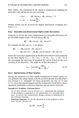 6.6 Design of steerable ﬁlters and ﬁlter families                      145

ﬁlter values. The maximum of the signal is computed by building its
derivative and solving for its zero crossing:
                                                         !
               s (α0 )   =   −Dx sin(α0 ) + Dy cos(α0 ) = 0
                                       Dy
                   α0    =   arctan(      )
                                       Dx
Similar results can be received for higher dimensions (compare Sec-
tion 6.5.2).

6.6.2 Steerable one-dimensional higher-order derivatives

Using Eq. (6.36) for the exact computation of a steerable derivative, we
get steerable higher order 1-D derivatives Dn by
                                            α

                    Dn = (Dx cos(α) + Dy sin(α))n
                     α

for example, for the case n = 2 we obtain

     D2
      α    =   (Dx cos(α) + Dy sin(α))2
           =   D2 cos2 (α) + 2 Dx Dy cos(α) sin(α) + D2 sin2 (α)
                x                                     y

where the successive application of the derivative ﬁlters can be replaced
by the ﬁlter family Dxx := D2 , Dxy := Dx Dy , Dyy := D2 . As in
                                x                               y
                                             2
the preceding, the direction of maximal Dα can be found in the zero
crossing of its derivative. The angle α0 of this direction is

                                1           2 Dxy
                         α0 =     arctan(           )                (6.37)
                                2         Dyy − Dxx

6.6.3 Optimization of ﬁlter families

Having any property of a ﬁlter family formulated in Fourier space, we
can optimize the whole family with the method already described here
(see Section 6.5). Examples for these properties are Eqs. (6.35) and
(6.37). Given the spatial support and the symmetries of the ﬁlters, these
equations yield both a reference function and an ansatz function.
Example 6.9: Gradient—Cartesian lattice
   As we have already seen in Section 6.6.1, optimizing the direction
   of the gradient is equivalent to an optimization of a steerable ﬁlter
   pair. As before, the characteristic design criterion is formulated in
   the reference function.
   Reference function. We use the direction φ of the gradient as refer-
   ence. For the 2-D case it is
                                                  ˜
                                                  ky
                                   ˜
                             φ0,0 (k) = arctan(      )
                                                  ˜
                                                  kx
 