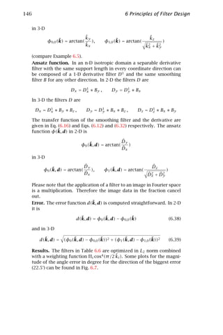 146                                                6 Principles of Filter Design

  in 3-D
                                ˜
                                ky                               ˜
                                                                 kz
                 ˜
           φ0,0 (k) = arctan(      ),           ˜
                                          φ1,0 (k) = arctan(              )
                                ˜
                                kx                              ˜x ˜y
                                                                k2 + k2

  (compare Example 6.5).
  Ansatz function. In an n-D isotropic domain a separable derivative
  ﬁlter with the same support length in every coordinate direction can
  be composed of a 1-D derivative ﬁlter D 1 and the same smoothing
  ﬁlter B for any other direction. In 2-D the ﬁlters D are
                              1                    1
                       D x = Dx ∗ B y ,      Dy = Dy ∗ Bx

  In 3-D the ﬁlters D are
            1                          1                        1
      Dx = Dx ∗ By ∗ Bz ,        Dy = Dy ∗ Bx ∗ Bz ,      Dz = Dz ∗ Bx ∗ By

  The transfer function of the smoothing ﬁlter and the derivative are
  given in Eq. (6.16) and Eqs. (6.12) and (6.32) respectively. The ansatz
               ˜
  function φ(k, d) in 2-D is

                                                  ˆ
                                                  Dy
                                ˜
                            φ0 (k, d) = arctan(      )
                                                  ˆ
                                                  Dx
  in 3-D
                                ˆ
                                Dy                                ˆ
                                                                  Dz
              ˜
          φ0 (k, d) = arctan(      ),         ˜
                                          φ1 (k, d) = arctan(                 )
                                ˆ
                                Dx                              ˆ2 ˆ2
                                                                Dx + Dy

  Please note that the application of a ﬁlter to an image in Fourier space
  is a multiplication. Therefore the image data in the fraction cancel
  out.
                               ˜
  Error. The error function d(k, d) is computed straightforward. In 2-D
  it is

                           ˜           ˜             ˜
                         d(k, d) = φ0 (k, d) − φ0,0 (k)                           (6.38)

  and in 3-D

         ˜            ˜             ˜           ˜             ˜
       d(k, d) = (φ0 (k, d) − φ0,0 (k))2 + (φ1 (k, d) − φ1,0 (k))2                (6.39)

  Results. The ﬁlters in Table 6.6 are optimized in L2 norm combined
                                          ˜
  with a weighting function Πi cos4 (π /2 ki ). Some plots for the magni-
  tude of the angle error in degree for the direction of the biggest error
  (22.5°) can be found in Fig. 6.7.
 