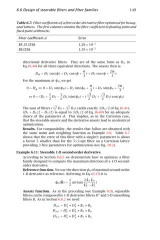 6.6 Design of steerable ﬁlters and ﬁlter families                            149


Table 6.7: Filter coeﬃcients of a ﬁrst-order derivative ﬁlter optimized for hexag-
onal lattices. The ﬁrst column contains the ﬁlter coeﬃcient in ﬂoating point and
ﬁxed-point arithmetic.

 Filter coeﬃcient d                       Error

 85.31/256                                1.28 × 10−5
 85/256                                   1.59 × 10−5


    directional derivative ﬁlters. They are of the same form as Dx in
    Eq. (6.40) for all three equivalent directions. The ansatz then is
                                             π                2π
             Dφ = D1 cos(φ) + D2 cos(φ +       ) + D3 cos(φ +    )
                                             3                 3
    For the maximum at φ0 , we get
                                              π                  2π
      0 = Dφ      0 = D1 sin(φ0 ) + D2 sin(φ0 + ) + D3 sin(φ0 +      )
                                              3                   3
                                            √        √
                    1    1                   3         3
           0 = (D1 + D2 − D3 ) sin(φ0 ) + (     D2 +     D3 ) cos(φ0 )
                    2    2                  2         2
                         √       √
                          3          3
    The sum of ﬁlters ( 2 D2 + 2 D3 ) yields exactly 3 Dy /2 of Eq. (6.41),
    (D1 + D2 /2 − D3 /2) is equal to 3 Dx /2 of Eq. (6.40) for an adequate
    choice of the parameter d. This implies, as in the Cartesian case,
    that the steerable ansatz and the derivative ansatz lead to an identical
    optimization.
    Results. For comparability, the results that follow are obtained with
    the same norm and weighting function as Example 6.9. Table 6.7
    shows that the error of this ﬁlter with a single(!) parameter is about
    a factor 5 smaller than for the 5×5-opt ﬁlter on a Cartesian lattice
    providing 3 free parameters for optimization (see Fig. 10.2).

Example 6.11: Steerable 1-D second-order derivative
    According to Section 6.6.2 we demonstrate how to optimize a ﬁlter
    family designed to compute the maximum direction of a 1-D second-
    order derivative.
    Reference function. We use the direction φ0 of maximal second-order
    1-D derivative as reference. Referring to Eq. (6.37) it is
                                     1          ˜ ˜
                                              2 kx ky
                              ˜
                          φ0 (k) =     arctan( 2      )
                                     2        ˜    ˜x
                                              ky − k2
    Ansatz function. As in the preceding (see Example 6.9), separable
    ﬁlters can be composed by 1-D derivative ﬁlters D 1 and 1-D smoothing
    ﬁlters B. As in Section 6.6.2 we need
                                1    1
                         Dxx = Dx ∗ Dx ∗ Bx ∗ By
                               1    1
                        Dyy = Dy ∗ Dy ∗ Bx ∗ By
                                1    1
                         Dxy = Dx ∗ Dy ∗ Bx ∗ By
 