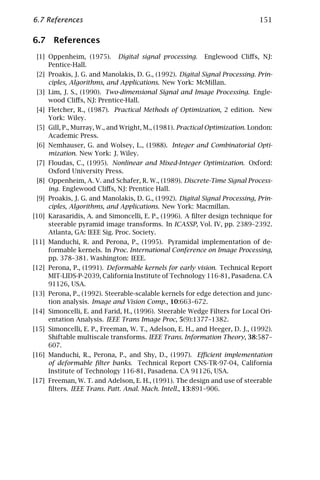 6.7 References                                                               151

6.7 References
 [1] Oppenheim, (1975).      Digital signal processing.   Englewood Cliﬀs, NJ:
     Pentice-Hall.
 [2] Proakis, J. G. and Manolakis, D. G., (1992). Digital Signal Processing. Prin-
     ciples, Algorithms, and Applications. New York: McMillan.
 [3] Lim, J. S., (1990). Two-dimensional Signal and Image Processing. Engle-
     wood Cliﬀs, NJ: Prentice-Hall.
 [4] Fletcher, R., (1987). Practical Methods of Optimization, 2 edition. New
     York: Wiley.
 [5] Gill, P., Murray, W., and Wright, M., (1981). Practical Optimization. London:
     Academic Press.
 [6] Nemhauser, G. and Wolsey, L., (1988). Integer and Combinatorial Opti-
     mization. New York: J. Wiley.
 [7] Floudas, C., (1995). Nonlinear and Mixed-Integer Optimization. Oxford:
     Oxford University Press.
 [8] Oppenheim, A. V. and Schafer, R. W., (1989). Discrete-Time Signal Process-
     ing. Englewood Cliﬀs, NJ: Prentice Hall.
 [9] Proakis, J. G. and Manolakis, D. G., (1992). Digital Signal Processing, Prin-
     ciples, Algorithms, and Applications. New York: Macmillan.
[10] Karasaridis, A. and Simoncelli, E. P., (1996). A ﬁlter design technique for
     steerable pyramid image transforms. In ICASSP, Vol. IV, pp. 2389–2392.
     Atlanta, GA: IEEE Sig. Proc. Society.
[11] Manduchi, R. and Perona, P., (1995). Pyramidal implementation of de-
     formable kernels. In Proc. International Conference on Image Processing,
     pp. 378–381. Washington: IEEE.
[12] Perona, P., (1991). Deformable kernels for early vision. Technical Report
     MIT-LIDS-P-2039, California Institute of Technology 116-81, Pasadena. CA
     91126, USA.
[13] Perona, P., (1992). Steerable-scalable kernels for edge detection and junc-
     tion analysis. Image and Vision Comp., 10:663–672.
[14] Simoncelli, E. and Farid, H., (1996). Steerable Wedge Filters for Local Ori-
     entation Analysis. IEEE Trans Image Proc, 5(9):1377–1382.
[15] Simoncelli, E. P., Freeman, W. T., Adelson, E. H., and Heeger, D. J., (1992).
     Shiftable multiscale transforms. IEEE Trans. Information Theory, 38:587–
     607.
[16] Manduchi, R., Perona, P., and Shy, D., (1997). Eﬃcient implementation
     of deformable ﬁlter banks. Technical Report CNS-TR-97-04, California
     Institute of Technology 116-81, Pasadena. CA 91126, USA.
[17] Freeman, W. T. and Adelson, E. H., (1991). The design and use of steerable
     ﬁlters. IEEE Trans. Patt. Anal. Mach. Intell., 13:891–906.
 