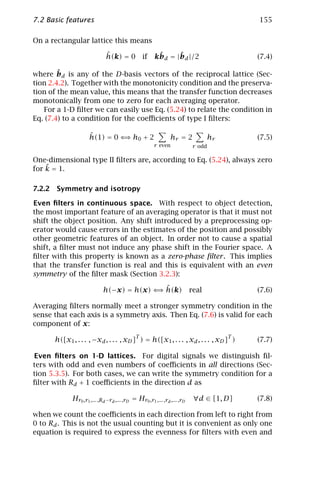 7.2 Basic features                                                                      155

On a rectangular lattice this means

                             ˆ
                             h(k) = 0           if     ˆ     ˆ
                                                      kbd = |bd |/2                     (7.4)

        ˆ
where bd is any of the D-basis vectors of the reciprocal lattice (Sec-
tion 2.4.2). Together with the monotonicity condition and the preserva-
tion of the mean value, this means that the transfer function decreases
monotonically from one to zero for each averaging operator.
   For a 1-D ﬁlter we can easily use Eq. (5.24) to relate the condition in
Eq. (7.4) to a condition for the coeﬃcients of type I ﬁlters:

                     ˆ
                     h(1) = 0 ⇐ h0 + 2
                               ⇒                               hr = 2             hr    (7.5)
                                                      r even              r odd

One-dimensional type II ﬁlters are, according to Eq. (5.24), always zero
    ˜
for k = 1.

7.2.2 Symmetry and isotropy

Even ﬁlters in continuous space. With respect to object detection,
the most important feature of an averaging operator is that it must not
shift the object position. Any shift introduced by a preprocessing op-
erator would cause errors in the estimates of the position and possibly
other geometric features of an object. In order not to cause a spatial
shift, a ﬁlter must not induce any phase shift in the Fourier space. A
ﬁlter with this property is known as a zero-phase ﬁlter . This implies
that the transfer function is real and this is equivalent with an even
symmetry of the ﬁlter mask (Section 3.2.3):

                                          ⇒ˆ
                            h(−x) = h(x) ⇐ h(k)                          real           (7.6)

Averaging ﬁlters normally meet a stronger symmetry condition in the
sense that each axis is a symmetry axis. Then Eq. (7.6) is valid for each
component of x:

      h([x1 , . . . , −xd , . . . , xD ]T ) = h([x1 , . . . , xd , . . . , xD ]T )      (7.7)

Even ﬁlters on 1-D lattices. For digital signals we distinguish ﬁl-
ters with odd and even numbers of coeﬃcients in all directions (Sec-
tion 5.3.5). For both cases, we can write the symmetry condition for a
ﬁlter with Rd + 1 coeﬃcients in the direction d as

             Hr0 ,r1 ,... ,Rd −rd ,... ,rD = Hr0 ,r1 ,... ,rd ,... ,rD    ∀d ∈ [1, D]   (7.8)

when we count the coeﬃcients in each direction from left to right from
0 to Rd . This is not the usual counting but it is convenient as only one
equation is required to express the evenness for ﬁlters with even and
 