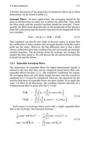7.2 Basic features                                                                157

A further discussion of the properties of symmetric ﬁlters up to three
dimensions can be found in Jähne [2].

Isotropic ﬁlters. In most applications, the averaging should be the
same in all directions in order not to prefer any direction. Thus, both
the ﬁlter mask and the transfer function should be isotropic. Conse-
quently, the ﬁlter mask depends only on the magnitude of the distance
from the center pixel and the transfer function on the magnitude of the
wave number:

                                     ⇒ ˆ ˜   ˆ ˜
                     H(x) = H(|x |) ⇐ H(k) = H(|k|)                              (7.13)

This condition can also be met easily in discrete space. It means that
the coeﬃcients at lattice points with an equal distance from the center
point are the same. However, the big diﬀerence now is that a ﬁlter
whose coeﬃcients meet this condition has not necessarily an isotropic
transfer function. The deviations from the isotropy are stronger the
smaller the ﬁlter mask is. We will discuss the deviations from isotropy
in detail for speciﬁc ﬁlters.

7.2.3 Separable averaging ﬁlters

The importance of separable ﬁlters for higher-dimensional signals is
related to the fact that they can be computed much faster than non-
separable ﬁlters (Section 5.6.1). The symmetry conditions for separa-
ble averaging ﬁlters are also quite simple because only the symmetry
condition Eq. (7.9) must be considered. Likewise, the equations for the
transfer functions of separable ﬁlters are quite simple. If we apply the
same 1-D ﬁlter in all directions, the resulting transfer function of a
D-dimensional ﬁlter is given after Eq. (7.10) by
                                                     
                               D                    R
               ˆ ˜
             I h(k)      =           h0 + 2                         ˜
                                                          hr cos(r π kd )
                              d =1                r =1                      
                               D           R
                                                                                 (7.14)
                ˆ ˜
             II h(k)     =           2                          ˜
                                               hr cos((r − 1/2)π kd )
                              d =1        r =1

   With respect to isotropy, there exists only a single separable ﬁlter
that is also isotropic, the Gaussian function
                                                    D
       1                                     1                    2
         exp(−π x Tx/a2 )            =                    exp(−π xd /a2 ) ⇐⇒
      aD                                    aD
                                                   d =1
                                               D
                                                                                 (7.15)
                     T
                ˜
      exp(−π a2 k      ˜
                       k/4)          =                       ˜
                                                   exp(−π a2 k2 /4)
                                                              d
                                           d =1
 