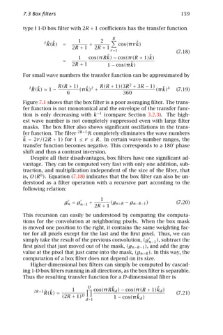 7.3 Box ﬁlters                                                                159

type I 1-D box ﬁlter with 2R + 1 coeﬃcients has the transfer function
                                                  R
              ˆ ˜
            I R(k)           1      2                 ˜
                     =           +            cos(π r k)
                           2R + 1 2R + 1 r =1
                                                                             (7.18)
                             1            ˜                 ˜
                                  cos(π R k) − cos(π (R + 1)k)
                     =
                           2R + 1                   ˜
                                          1 − cos(π k)

For small wave numbers the transfer function can be approximated by

  I   ˆ ˜        R(R + 1)    ˜     R(R + 1)(3R 2 + 3R − 1)    ˜
      R(k) ≈ 1 −          (π k)2 +                         (π k)4            (7.19)
                    6                       360
Figure 7.1 shows that the box ﬁlter is a poor averaging ﬁlter. The trans-
fer function is not monotonical and the envelope of the transfer func-
tion is only decreasing with k−1 (compare Section 3.2.3). The high-
est wave number is not completely suppressed even with large ﬁlter
masks. The box ﬁlter also shows signiﬁcant oscillations in the trans-
fer function. The ﬁlter 2R+1 R completely eliminates the wave numbers
˜
k = 2r /(2R + 1) for 1 ≤ r ≤ R. In certain wave-number ranges, the
transfer function becomes negative. This corresponds to a 180° phase
shift and thus a contrast inversion.
    Despite all their disadvantages, box ﬁlters have one signiﬁcant ad-
vantage. They can be computed very fast with only one addition, sub-
traction, and multiplication independent of the size of the ﬁlter, that
is, O(R 0 ). Equation (7.18) indicates that the box ﬁlter can also be un-
derstood as a ﬁlter operation with a recursive part according to the
following relation:

                                            1
                     g n = g n−1 +               (gn+R − gn−R−1 )            (7.20)
                                          2R + 1
This recursion can easily be understood by comparing the computa-
tions for the convolution at neighboring pixels. When the box mask
is moved one position to the right, it contains the same weighting fac-
tor for all pixels except for the last and the ﬁrst pixel. Thus, we can
simply take the result of the previous convolution, (gn−1 ), subtract the
ﬁrst pixel that just moved out of the mask, (gn−R−1 ), and add the gray
value at the pixel that just came into the mask, (gn+R ). In this way, the
computation of a box ﬁlter does not depend on its size.
   Higher-dimensional box ﬁlters can simply be computed by cascad-
ing 1-D box ﬁlters running in all directions, as the box ﬁlter is separable.
Thus the resulting transfer function for a D-dimensional ﬁlter is

                                    D             ˜                   ˜
       2R +1 ˆ˜            1              cos(π R kd ) − cos(π (R + 1)kd )
            R(k) =                                                           (7.21)
                     (2R   + 1)D                             ˜d )
                                                   1 − cos(π k
                                   d =1
 