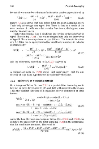 162                                                           7 Local Averaging

For small wave numbers the transfer function can be approximated by

       II   ˆ ˜        4R 2 − 1    ˜     48R 4 − 40R 2 + 7    ˜
            R(k) ≈ 1 −          (π k)2 +                   (π k)4           (7.26)
                         24                    5760
Figure 7.3 also shows that type II box ﬁlter are poor averaging ﬁlters.
Their only advantage over type I box ﬁlters is that as a result of the
even number of coeﬃcients the transfer function at the highest wave
number is always zero.
    Higher-dimensional type II box ﬁlters are formed in the same way as
type I ﬁlters in Eq. (7.21). Thus we investigate here only the anisotropy
of type II ﬁlters in comparison to type I ﬁlters. The transfer function
of a 2-D ﬁlter can be approximated for small wave numbers in cylinder
coordinates by

     ˆ ˜
  II R(k)                 4R 2 − 1    ˜     (4R 2 − 1)(28R 2 − 13)    ˜
              ≈     1−             (π k)2 +                        (π k)4
                            24                      11520
                                                                            (7.27)
                    (4R 2 − 1)(4R 2 + 1)           ˜
              −                          cos(4φ)(π k)4
                           11520
and the anisotropy according to Eq. (7.23) is given by

                            ˆ ˜        16R 4 − 1             ˜
                        ∆II R(k)   ≈             sin2 (2φ)(π k)4            (7.28)
                                        5760
A comparison with Eq. (7.24) shows—not surprisingly—that the ani-
sotropy of type I and type II ﬁlters is essentially the same.

7.3.3 Box ﬁlters on hexagonal lattices

On a hexagonal lattice (Section 2.3.1) a separable ﬁlter is running not in
two but in three directions: 0°, 60°, and 120° with respect to the x axis.
Thus the transfer function of a separable ﬁlter is composed of three
factors:
                        1               ˜                   ˜
                                cos(π R k1 ) − cos(π (R + 1)k1 )
        ˆ ˜
      h R(k)    =             ·
                    (2R + 1)3                      ˜1 )
                                         1 − cos(π k
                    √                                 √
                ˜    ˜                         ˜    ˜
      cos(π R( 3k2 + k1 )/2) − cos(π (R + 1)( 3k2 + k1 )/2)
                               √                                            (7.29)
                   1 − cos(π ( 3k     ˜
                                 ˜2 + k1 )/2)
                    √                                 √
                ˜    ˜                         ˜    ˜
      cos(π R( 3k2 − k1 )/2) − cos(π (R + 1)( 3k2 − k1 )/2)
                               √
                   1 − cos(π ( 3k˜2 − k1 )/2)
                                      ˜
As for the box ﬁlters on a rectangular lattice (Eqs. (7.24) and (7.28)), we
compute the anisotropy of the ﬁlter using Eq. (7.23) in the approxima-
tion for small wave numbers. The result is

     ˆ ˜          3R + 15R 2 + 40R 3 + 60R 4 + 48R 5 + 16R 6             ˜
  ∆h R(k) ≈                                                  sin2 (3φ)(π k)6
                                  241920
                                                                        (7.30)
 