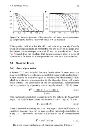 7.4 Binomial ﬁlters                                                             163

a                                        b


                                                                                2
                                                                  16       4
                                                             32        8
                            2
                        4
         32    16   8
                                   ~                                                ~
                                   k                                                k

Figure 7.4: Transfer functions of binomial ﬁlters BR in a a linear plot and b a
log-log plot of the absolute value with values of R as indicated.


This equation indicates that the eﬀects of anisotropy are signiﬁcantly
lower on hexagonal grids. In contrast to the box ﬁlters on a square grid,
                                       ˜                        ˜
there is only an anisotropic term with k6 and not already with k4 . From
Fig. 7.2a and d we can conclude that the anisotropy is about a factor of
5 lower for a 3 R ﬁlter on a hexagonal lattice than on a square lattice.


7.4 Binomial ﬁlters

7.4.1 General properties

In Section 7.2.3 we concluded that only the Gaussian function meets the
most desirable features of an averaging ﬁlter: separability and isotropy.
In this section we will investigate to which extent the binomial ﬁlter,
which is a discrete approximation to the Gaussian ﬁlter, still meets
these criteria. The coeﬃcients of the one-dimensional binomial ﬁlter
can be generated by repeatedly convolving the simple 1/2 [1 1] mask:

                        BR = 1/2 [1 1] ∗ . . . ∗ 1/2 [1 1]                     (7.31)
                                        R times

This cascaded convolution is equivalent to the scheme in Pascal’s tri-
angle. The transfer function of the elementary B = 1/2 [1 1] ﬁlter is

                                 ˆ         ˜
                                 B = cos(π k/2)                                (7.32)

There is no need to distinguish type I and type II binomial ﬁlters in the
equations because they can be generated by cascaded convolution as
in Eq. (7.31). Therefore, the transfer function of the BR binomial ﬁlter
is
                                 R
                                ˆ           ˜
                                B = cosR (π k/2)                               (7.33)

    The most important features of binomial averaging ﬁlters are:
 