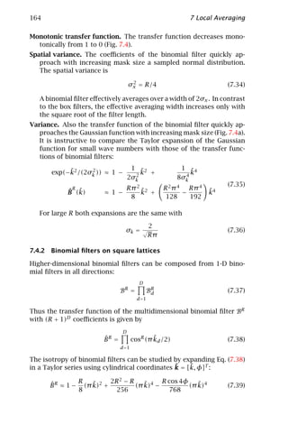 164                                                         7 Local Averaging

Monotonic transfer function. The transfer function decreases mono-
  tonically from 1 to 0 (Fig. 7.4).
Spatial variance. The coeﬃcients of the binomial ﬁlter quickly ap-
   proach with increasing mask size a sampled normal distribution.
   The spatial variance is
                                     2
                                    σx = R/4                            (7.34)

   A binomial ﬁlter eﬀectively averages over a width of 2σx . In contrast
   to the box ﬁlters, the eﬀective averaging width increases only with
   the square root of the ﬁlter length.
Variance. Also the transfer function of the binomial ﬁlter quickly ap-
   proaches the Gaussian function with increasing mask size (Fig. 7.4a).
   It is instructive to compare the Taylor expansion of the Gaussian
   function for small wave numbers with those of the transfer func-
   tions of binomial ﬁlters:

            ˜      2                 1 ˜2                1 ˜4
       exp(−k2 /(2σk )) ≈ 1 −         2
                                        k +               4
                                                            k
                                    2σk                 8σk
                                                                        (7.35)
              R
            ˆ ˜                  Rπ 2 ˜2            R 2 π 4 Rπ 4   ˜
            B (k)        ≈ 1 −        k +                  −       k4
                                  8                  128     192

   For large R both expansions are the same with

                                               2
                                 σk = √                                 (7.36)
                                               Rπ

7.4.2 Binomial ﬁlters on square lattices

Higher-dimensional binomial ﬁlters can be composed from 1-D bino-
mial ﬁlters in all directions:
                                         D
                               BR =          BR
                                              d                         (7.37)
                                        d =1

Thus the transfer function of the multidimensional binomial ﬁlter BR
with (R + 1)D coeﬃcients is given by
                                D
                        ˆ
                        BR =                  ˜
                                      cosR (π kd /2)                    (7.38)
                               d =1

The isotropy of binomial ﬁlters can be studied by expanding Eq. (7.38)
                                                 ˜    ˜
in a Taylor series using cylindrical coordinates k = [k, φ]T :

      ˆ        R   ˜     2R 2 − R    ˜     R cos 4φ    ˜
      B R ≈ 1 − (π k)2 +          (π k)4 −          (π k)4              (7.39)
               8           256                768
 
