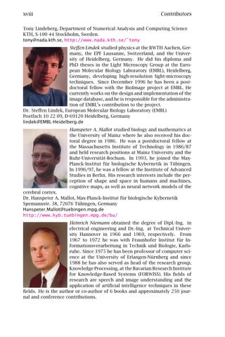 xviii                                                           Contributors

Tony Lindeberg, Department of Numerical Analysis and Computing Science
KTH, S-100 44 Stockholm, Sweden.
tony@nada.kth.se, http://www.nada.kth.se/˜tony
                     Steﬀen Lindek studied physics at the RWTH Aachen, Ger-
                     many, the EPF Lausanne, Switzerland, and the Univer-
                     sity of Heidelberg, Germany. He did his diploma and
                     PhD theses in the Light Microscopy Group at the Euro-
                     pean Molecular Biology Laboratory (EMBL), Heidelberg,
                     Germany, developing high-resolution light-microscopy
                     techniques. Since December 1996 he has been a post-
                     doctoral fellow with the BioImage project at EMBL. He
                     currently works on the design and implementation of the
                     image database, and he is responsible for the administra-
                     tion of EMBL’s contribution to the project.
Dr. Steﬀen Lindek, European Molecular Biology Laboratory (EMBL)
Postfach 10 22 09, D-69120 Heidelberg, Germany
lindek@EMBL-Heidelberg.de
                     Hanspeter A. Mallot studied biology and mathematics at
                     the University of Mainz where he also received his doc-
                     toral degree in 1986. He was a postdoctoral fellow at
                     the Massachusetts Institute of Technology in 1986/87
                     and held research positions at Mainz University and the
                     Ruhr-Universität-Bochum. In 1993, he joined the Max-
                     Planck-Institut für biologische Kybernetik in Tübingen.
                     In 1996/97, he was a fellow at the Institute of Advanced
                     Studies in Berlin. His research interests include the per-
                     ception of shape and space in humans and machines,
                     cognitive maps, as well as neural network models of the
cerebral cortex.
Dr. Hanspeter A. Mallot, Max-Planck-Institut für biologische Kybernetik
Spemannstr. 38, 72076 Tübingen, Germany
Hanspeter.Mallot@tuebingen.mpg.de
http://www.kyb.tuebingen.mpg.de/bu/
                     Heinrich Niemann obtained the degree of Dipl.-Ing. in
                     electrical engineering and Dr.-Ing. at Technical Univer-
                     sity Hannover in 1966 and 1969, respectively. From
                     1967 to 1972 he was with Fraunhofer Institut für In-
                     formationsverarbeitung in Technik und Biologie, Karls-
                     ruhe. Since 1975 he has been professor of computer sci-
                     ence at the University of Erlangen-Nürnberg and since
                     1988 he has also served as head of the research group,
                     Knowledge Processing, at the Bavarian Research Institute
                     for Knowledge-Based Systems (FORWISS). His ﬁelds of
                     research are speech and image understanding and the
                     application of artiﬁcial intelligence techniques in these
ﬁelds. He is the author or co-author of 6 books and approximately 250 jour-
nal and conference contributions.
 