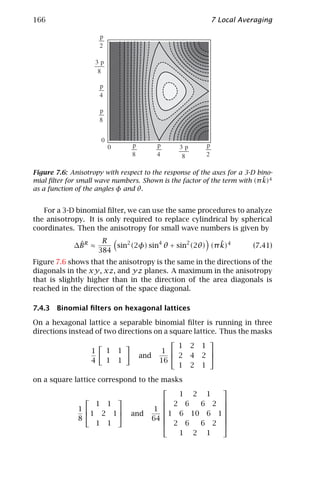 166                                                       7 Local Averaging




Figure 7.6: Anisotropy with respect to the response of the axes for a 3-D bino-
                                                                            ˜
mial ﬁlter for small wave numbers. Shown is the factor of the term with (π k)4
as a function of the angles φ and θ.


   For a 3-D binomial ﬁlter, we can use the same procedures to analyze
the anisotropy. It is only required to replace cylindrical by spherical
coordinates. Then the anisotropy for small wave numbers is given by
                       R                                  ˜
              ˆ
             ∆B R ≈       sin2 (2φ) sin4 θ + sin2 (2θ) (π k)4           (7.41)
                      384
Figure 7.6 shows that the anisotropy is the same in the directions of the
diagonals in the xy, xz, and yz planes. A maximum in the anisotropy
that is slightly higher than in the direction of the area diagonals is
reached in the direction of the space diagonal.

7.4.3 Binomial ﬁlters on hexagonal lattices

On a hexagonal lattice a separable binomial ﬁlter is running in three
directions instead of two directions on a square lattice. Thus the masks
                                                      
                                            1 2 1
                  1    1 1             1              
                                and        2 4 2 
                  4    1 1            16
                                            1 2 1

on a square lattice correspond to the masks
                                                  
                                          1 2 1
                                                
                   1 1                 2 6   6 2 
             1                    1             
                1 2 1  and           1 6 10 6 1 
             8                     64             
                                                  
                   1 1                 2 6   6 2 
                                          1 2 1
 
