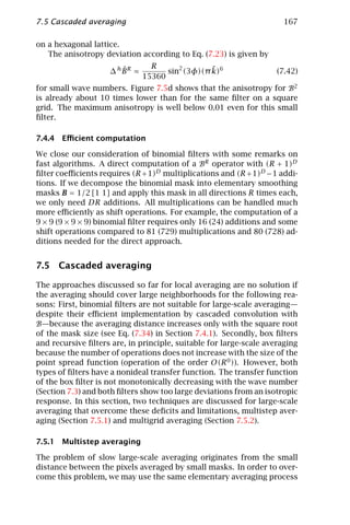 7.5 Cascaded averaging                                                167

on a hexagonal lattice.
   The anisotropy deviation according to Eq. (7.23) is given by
                                R               ˜
                       ˆ
                    ∆ hBR ≈         sin2 (3φ)(π k)6                 (7.42)
                              15360
for small wave numbers. Figure 7.5d shows that the anisotropy for B2
is already about 10 times lower than for the same ﬁlter on a square
grid. The maximum anisotropy is well below 0.01 even for this small
ﬁlter.

7.4.4 Eﬃcient computation

We close our consideration of binomial ﬁlters with some remarks on
fast algorithms. A direct computation of a BR operator with (R + 1)D
ﬁlter coeﬃcients requires (R + 1)D multiplications and (R + 1)D − 1 addi-
tions. If we decompose the binomial mask into elementary smoothing
masks B = 1/2 [1 1] and apply this mask in all directions R times each,
we only need DR additions. All multiplications can be handled much
more eﬃciently as shift operations. For example, the computation of a
9 × 9 (9 × 9 × 9) binomial ﬁlter requires only 16 (24) additions and some
shift operations compared to 81 (729) multiplications and 80 (728) ad-
ditions needed for the direct approach.


7.5 Cascaded averaging

The approaches discussed so far for local averaging are no solution if
the averaging should cover large neighborhoods for the following rea-
sons: First, binomial ﬁlters are not suitable for large-scale averaging—
despite their eﬃcient implementation by cascaded convolution with
B—because the averaging distance increases only with the square root
of the mask size (see Eq. (7.34) in Section 7.4.1). Secondly, box ﬁlters
and recursive ﬁlters are, in principle, suitable for large-scale averaging
because the number of operations does not increase with the size of the
point spread function (operation of the order O(R 0 )). However, both
types of ﬁlters have a nonideal transfer function. The transfer function
of the box ﬁlter is not monotonically decreasing with the wave number
(Section 7.3) and both ﬁlters show too large deviations from an isotropic
response. In this section, two techniques are discussed for large-scale
averaging that overcome these deﬁcits and limitations, multistep aver-
aging (Section 7.5.1) and multigrid averaging (Section 7.5.2).

7.5.1 Multistep averaging

The problem of slow large-scale averaging originates from the small
distance between the pixels averaged by small masks. In order to over-
come this problem, we may use the same elementary averaging process
 