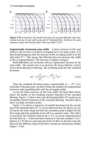 7.5 Cascaded averaging                                                    171

a                                        b




Figure 7.10: a Sequence of transfer functions of cascaded ﬁltering with expo-
nential increase in step width using the B6 binomial ﬁlter. b Shows the same
sequence except that the ﬁrst ﬁlter with step width 1 is B8 .


Exponentially increasing step width. A linear increase in the step
width is still too slow to achieve averaging over very large scales. It is
also disadvantageous that the increase in the averaging width is of the
odd order P 3/2 . This means that ﬁltering does not increase the width
of the averaging linearly. The increase is slightly stronger.
    Both diﬃculties are overcome with an exponential increase in the
step width. The easiest way is to increase the step width by a factor
of two from ﬁltering to ﬁltering. The resulting mask has the standard
deviation
                                  P
                                                22P − 1 2
                      σc = σ 2
                       2
                                      22p−2 =          σ              (7.47)
                                 p =1
                                                   3
                                                                      √
    Thus the standard deviation grows exponentially to ≈ (2P / 3)σ
with only P ﬁltering steps. In other words, the number of computations
increases only logarithmically with the averaging width.
    As for the linear increase of the step width, the basic ﬁlter deter-
mines the quality of the resulting transfer function of the cascaded
ﬁltering. Figure 7.9 shows that only the binomial ﬁlter B4 results in an
acceptable transfer function of the cascaded ﬁltering. All other ﬁlters
show too high secondary peaks.
    Figure 7.10a shows a sequence of transfer functions for the cascad-
ing of the binomial ﬁlter B6 . It can be observed that the ﬁlters are not
of exactly the same shape but that the secondary peak is higher for the
ﬁrst steps and only gradually levels oﬀ to a constant value. This eﬀect
is caused by the constant term in Eq. (7.47). It can be compensated if
the ﬁrst ﬁlter (p = 1) does not have variance σ 2 but has variance 4/3σ 2 .
Indeed, if a B8 ﬁlter is used instead of the B6 ﬁlter in the ﬁrst step, the
ﬁlters in the diﬀerent steps of the ﬁlter cascade are much more similar
(Figure 7.10b).
 