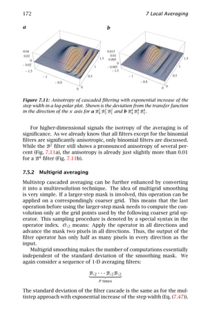 172                                                         7 Local Averaging

a                                        b




Figure 7.11: Anisotropy of cascaded ﬁltering with exponential increase of the
step width in a log-polar plot. Shown is the deviation from the transfer function
in the direction of the x axis for a B2 B2 B2 and b B4 B4 B4 .
                                      4 2 1           4 2 1



   For higher-dimensional signals the isotropy of the averaging is of
signiﬁcance. As we already know that all ﬁlters except for the binomial
ﬁlters are signiﬁcantly anisotropic, only binomial ﬁlters are discussed.
While the B2 ﬁlter still shows a pronounced anisotropy of several per-
cent (Fig. 7.11a), the anisotropy is already just slightly more than 0.01
for a B4 ﬁlter (Fig. 7.11b).

7.5.2 Multigrid averaging

Multistep cascaded averaging can be further enhanced by converting
it into a multiresolution technique. The idea of multigrid smoothing
is very simple. If a larger-step mask is involved, this operation can be
applied on a correspondingly coarser grid. This means that the last
operation before using the larger-step mask needs to compute the con-
volution only at the grid points used by the following coarser grid op-
erator. This sampling procedure is denoted by a special syntax in the
operator index. O↓2 means: Apply the operator in all directions and
advance the mask two pixels in all directions. Thus, the output of the
ﬁlter operator has only half as many pixels in every direction as the
input.
    Multigrid smoothing makes the number of computations essentially
independent of the standard deviation of the smoothing mask. We
again consider a sequence of 1-D averaging ﬁlters:

                                B↓2 · · · B↓2 B↓2
                                     P times

The standard deviation of the ﬁlter cascade is the same as for the mul-
tistep approach with exponential increase of the step width (Eq. (7.47)).
 