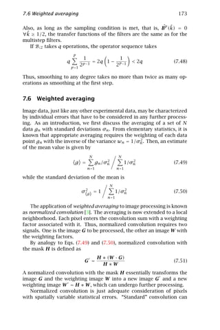 7.6 Weighted averaging                                             173

                                                           ˆ ˜
Also, as long as the sampling condition is met, that is, Bp (k) = 0
 ˜ ≥ 1/2, the transfer functions of the ﬁlters are the same as for the
∀k
multistep ﬁlters.
   If B↓2 takes q operations, the operator sequence takes
                        P
                              1              1
                   q               = 2q 1 − P −1       < 2q      (7.48)
                       p =1
                            2 p −1         2

Thus, smoothing to any degree takes no more than twice as many op-
erations as smoothing at the ﬁrst step.


7.6 Weighted averaging

Image data, just like any other experimental data, may be characterized
by individual errors that have to be considered in any further process-
ing. As an introduction, we ﬁrst discuss the averaging of a set of N
data gn with standard deviations σn . From elementary statistics, it is
known that appropriate averaging requires the weighting of each data
                                                    2
point gn with the inverse of the variance wn = 1/σn . Then, an estimate
of the mean value is given by
                               N                 N
                                        2               2
                        g =        gn /σn            1/σn        (7.49)
                              n=1               n=1

while the standard deviation of the mean is
                                            N
                            σ 2g = 1               2
                                                1/σn             (7.50)
                                        n=1

   The application of weighted averaging to image processing is known
as normalized convolution [3]. The averaging is now extended to a local
neighborhood. Each pixel enters the convolution sum with a weighting
factor associated with it. Thus, normalized convolution requires two
signals. One is the image G to be processed, the other an image W with
the weighting factors.
   By analogy to Eqs. (7.49) and (7.50), normalized convolution with
the mask H is deﬁned as
                                    H ∗ (W · G)
                             G =                                 (7.51)
                                      H∗W
A normalized convolution with the mask H essentially transforms the
image G and the weighting image W into a new image G and a new
weighting image W = H ∗ W , which can undergo further processing.
   Normalized convolution is just adequate consideration of pixels
with spatially variable statistical errors. “Standard” convolution can
 