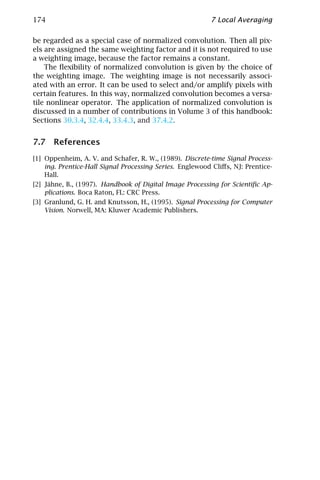 174                                                       7 Local Averaging

be regarded as a special case of normalized convolution. Then all pix-
els are assigned the same weighting factor and it is not required to use
a weighting image, because the factor remains a constant.
    The ﬂexibility of normalized convolution is given by the choice of
the weighting image. The weighting image is not necessarily associ-
ated with an error. It can be used to select and/or amplify pixels with
certain features. In this way, normalized convolution becomes a versa-
tile nonlinear operator. The application of normalized convolution is
discussed in a number of contributions in Volume 3 of this handbook:
Sections 30.3.4, 32.4.4, 33.4.3, and 37.4.2.


7.7 References
[1] Oppenheim, A. V. and Schafer, R. W., (1989). Discrete-time Signal Process-
    ing. Prentice-Hall Signal Processing Series. Englewood Cliﬀs, NJ: Prentice-
    Hall.
[2] Jähne, B., (1997). Handbook of Digital Image Processing for Scientiﬁc Ap-
    plications. Boca Raton, FL: CRC Press.
[3] Granlund, G. H. and Knutsson, H., (1995). Signal Processing for Computer
    Vision. Norwell, MA: Kluwer Academic Publishers.
 