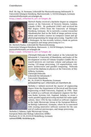 Contributors                                                                xix

Prof. Dr.-Ing. H. Niemann, Lehrstuhl für Mustererkennung (Informatik 5)
Universität Erlangen-Nürnberg, Martensstraße 3, 91058 Erlangen, Germany
niemann@informatik.uni-erlangen.de
http://www5.informatik.uni-erlangen.de
                      Dietrich Paulus received a bachelor degree in computer
                      science at the University of Western Ontario, London,
                      Canada (1983). He graduated (1987) and received his
                      PhD degree (1991) from the University of Erlangen-
                      Nürnberg, Germany. He is currently a senior researcher
                      (Akademischer Rat) in the ﬁeld of image pattern recog-
                      nition and teaches courses in computer vision and ap-
                      plied programming for image processing. Together with
                      J. Hornegger, he has recently written a book on pattern
                      recognition and image processing in C++.
Dr. Dietrich Paulus, Lehrstuhl für Mustererkennung
Universität Erlangen-Nürnberg, Martensstr. 3, 91058 Erlangen, Germany
paulus@informatik.uni-erlangen.de
http://www5.informatik.uni-erlangen.de
                      Christoph Poliwoda is PhD student at the Lehrstuhl für
                      Informatik V, University of Mannheim, and leader of the
                      development section of Volume Graphics GmbH. His re-
                      search interests are real-time volume and polygon ray-
                      tracing, 3-D image processing, 3-D segmentation, com-
                      puter architectures and parallel computing. Poliwoda
                      received his diploma in physics at the University of Hei-
                      delberg, Germany.
                      Christoph Poliwoda
                      Lehrstuhl für Informatik V
                      Universität Mannheim
                      B6, 26, D-68131 Mannheim, Germany
                      poliwoda@mp-sun1.informatik.uni-mannheim.de
                      Nicholas J. Salmon received the master of engineering
                      degree from the Department of Electrical and Electronic
                      Engineering at Bath University, England, in 1990. Then
                      he worked as a software development engineer for Mar-
                      coni Radar Systems Ltd., England, helping to create a
                      vastly parallel signal-processing machine for radar appli-
                      cations. Since 1992 he has worked as software engineer
                      in the Light Microscopy Group at the European Molecu-
                      lar Biology Laboratory, Germany, where he is concerned
                      with creating innovative software systems for the con-
                      trol of confocal microscopes, and image processing.
Nicholas J. Salmon, Light Microscopy Group,
European Molecular Biology Laboratory (EMBL)
Postfach 10 22 09, D-69120 Heidelberg, Germany
salmon@EMBL-Heidelberg.de,
 