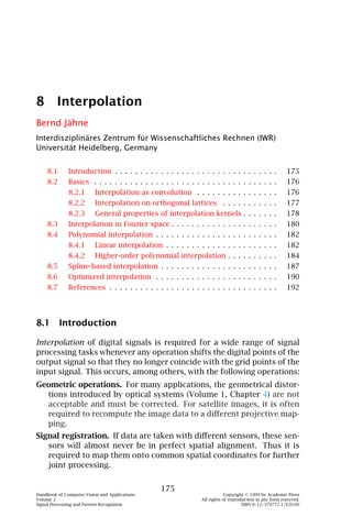 8 Interpolation
Bernd Jähne
Interdisziplinäres Zentrum für Wissenschaftliches Rechnen (IWR)
Universität Heidelberg, Germany


    8.1       Introduction . . . . . . . . . . . . . . . . . . . . . . . . . . . . . . . .              175
    8.2       Basics . . . . . . . . . . . . . . . . . . . . . . . . . . . . . . . . . . . .            176
              8.2.1       Interpolation as convolution . . . . . . . . . . . . . . . .                  176
              8.2.2       Interpolation on orthogonal lattices . . . . . . . . . . .                    177
              8.2.3       General properties of interpolation kernels . . . . . . .                     178
    8.3       Interpolation in Fourier space . . . . . . . . . . . . . . . . . . . . .                  180
    8.4       Polynomial interpolation . . . . . . . . . . . . . . . . . . . . . . . .                  182
              8.4.1       Linear interpolation . . . . . . . . . . . . . . . . . . . . . .              182
              8.4.2       Higher-order polynomial interpolation . . . . . . . . . .                     184
    8.5       Spline-based interpolation . . . . . . . . . . . . . . . . . . . . . . .                  187
    8.6       Optimized interpolation . . . . . . . . . . . . . . . . . . . . . . . .                   190
    8.7       References . . . . . . . . . . . . . . . . . . . . . . . . . . . . . . . . .              192




8.1 Introduction

Interpolation of digital signals is required for a wide range of signal
processing tasks whenever any operation shifts the digital points of the
output signal so that they no longer coincide with the grid points of the
input signal. This occurs, among others, with the following operations:
Geometric operations. For many applications, the geometrical distor-
  tions introduced by optical systems (Volume 1, Chapter 4) are not
  acceptable and must be corrected. For satellite images, it is often
  required to recompute the image data to a diﬀerent projective map-
  ping.
Signal registration. If data are taken with diﬀerent sensors, these sen-
   sors will almost never be in perfect spatial alignment. Thus it is
   required to map them onto common spatial coordinates for further
   joint processing.


                                                 175
Handbook of Computer Vision and Applications                               Copyright © 1999 by Academic Press
Volume 2                                                       All rights of reproduction in any form reserved.
Signal Processing and Pattern Recognition                                          ISBN 0–12–379772-1/$30.00
 