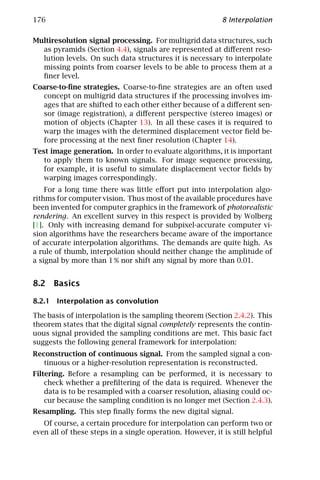 176                                                        8 Interpolation

Multiresolution signal processing. For multigrid data structures, such
  as pyramids (Section 4.4), signals are represented at diﬀerent reso-
  lution levels. On such data structures it is necessary to interpolate
  missing points from coarser levels to be able to process them at a
  ﬁner level.
Coarse-to-ﬁne strategies. Coarse-to-ﬁne strategies are an often used
  concept on multigrid data structures if the processing involves im-
  ages that are shifted to each other either because of a diﬀerent sen-
  sor (image registration), a diﬀerent perspective (stereo images) or
  motion of objects (Chapter 13). In all these cases it is required to
  warp the images with the determined displacement vector ﬁeld be-
  fore processing at the next ﬁner resolution (Chapter 14).
Test image generation. In order to evaluate algorithms, it is important
   to apply them to known signals. For image sequence processing,
   for example, it is useful to simulate displacement vector ﬁelds by
   warping images correspondingly.
    For a long time there was little eﬀort put into interpolation algo-
rithms for computer vision. Thus most of the available procedures have
been invented for computer graphics in the framework of photorealistic
rendering. An excellent survey in this respect is provided by Wolberg
[1]. Only with increasing demand for subpixel-accurate computer vi-
sion algorithms have the researchers became aware of the importance
of accurate interpolation algorithms. The demands are quite high. As
a rule of thumb, interpolation should neither change the amplitude of
a signal by more than 1 % nor shift any signal by more than 0.01.


8.2 Basics

8.2.1 Interpolation as convolution

The basis of interpolation is the sampling theorem (Section 2.4.2). This
theorem states that the digital signal completely represents the contin-
uous signal provided the sampling conditions are met. This basic fact
suggests the following general framework for interpolation:
Reconstruction of continuous signal. From the sampled signal a con-
   tinuous or a higher-resolution representation is reconstructed.
Filtering. Before a resampling can be performed, it is necessary to
    check whether a preﬁltering of the data is required. Whenever the
    data is to be resampled with a coarser resolution, aliasing could oc-
    cur because the sampling condition is no longer met (Section 2.4.3).
Resampling. This step ﬁnally forms the new digital signal.
   Of course, a certain procedure for interpolation can perform two or
even all of these steps in a single operation. However, it is still helpful
 