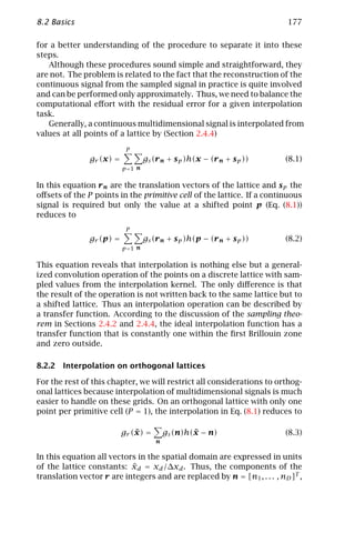8.2 Basics                                                                177

for a better understanding of the procedure to separate it into these
steps.
   Although these procedures sound simple and straightforward, they
are not. The problem is related to the fact that the reconstruction of the
continuous signal from the sampled signal in practice is quite involved
and can be performed only approximately. Thus, we need to balance the
computational eﬀort with the residual error for a given interpolation
task.
   Generally, a continuous multidimensional signal is interpolated from
values at all points of a lattice by (Section 2.4.4)
                           P
               gr (x) =            gs (r n + s p )h(x − (r n + s p ))     (8.1)
                          p =1 n


In this equation r n are the translation vectors of the lattice and s p the
oﬀsets of the P points in the primitive cell of the lattice. If a continuous
signal is required but only the value at a shifted point p (Eq. (8.1))
reduces to
                           P
               gr (p) =            gs (r n + s p )h(p − (r n + s p ))     (8.2)
                          p =1 n


This equation reveals that interpolation is nothing else but a general-
ized convolution operation of the points on a discrete lattice with sam-
pled values from the interpolation kernel. The only diﬀerence is that
the result of the operation is not written back to the same lattice but to
a shifted lattice. Thus an interpolation operation can be described by
a transfer function. According to the discussion of the sampling theo-
rem in Sections 2.4.2 and 2.4.4, the ideal interpolation function has a
transfer function that is constantly one within the ﬁrst Brillouin zone
and zero outside.

8.2.2 Interpolation on orthogonal lattices

For the rest of this chapter, we will restrict all considerations to orthog-
onal lattices because interpolation of multidimensional signals is much
easier to handle on these grids. On an orthogonal lattice with only one
point per primitive cell (P = 1), the interpolation in Eq. (8.1) reduces to

                              ˜
                          gr (x) =                 ˜
                                           gs (n)h(x − n)                 (8.3)
                                       n

In this equation all vectors in the spatial domain are expressed in units
                           ˜
of the lattice constants: xd = xd /∆xd . Thus, the components of the
translation vector r are integers and are replaced by n = [n1 , . . . , nD ]T ,
 