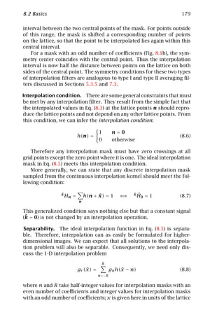 8.2 Basics                                                            179

interval between the two central points of the mask. For points outside
of this range, the mask is shifted a corresponding number of points
on the lattice, so that the point to be interpolated lies again within this
central interval.
    For a mask with an odd number of coeﬃcients (Fig. 8.1b), the sym-
metry center coincides with the central point. Thus the interpolation
interval is now half the distance between points on the lattice on both
sides of the central point. The symmetry conditions for these two types
of interpolation ﬁlters are analogous to type I and type II averaging ﬁl-
ters discussed in Sections 5.3.5 and 7.3.

Interpolation condition. There are some general constraints that must
be met by any interpolation ﬁlter. They result from the simple fact that
the interpolated values in Eq. (8.3) at the lattice points n should repro-
duce the lattice points and not depend on any other lattice points. From
this condition, we can infer the interpolation condition:

                                       1       n=0
                            h(n) =                                    (8.6)
                                       0       otherwise

   Therefore any interpolation mask must have zero crossings at all
grid points except the zero point where it is one. The ideal interpolation
mask in Eq. (8.5) meets this interpolation condition.
   More generally, we can state that any discrete interpolation mask
sampled from the continuous interpolation kernel should meet the fol-
lowing condition:

                 ˜
                 x
                     Hn =             ˜
                                h(n + x) = 1      ⇐⇒   ˜
                                                       x    ˆ
                                                            H0 = 1    (8.7)
                            n

This generalized condition says nothing else but that a constant signal
 ˜
(k = 0) is not changed by an interpolation operation.

Separability. The ideal interpolation function in Eq. (8.5) is separa-
ble. Therefore, interpolation can as easily be formulated for higher-
dimensional images. We can expect that all solutions to the interpola-
tion problem will also be separable. Consequently, we need only dis-
cuss the 1-D interpolation problem
                                        R
                                ˜
                            gr (x) =               ˜
                                              gn h(x − n)             (8.8)
                                       n=−R

where n and R take half-integer values for interpolation masks with an
even number of coeﬃcients and integer values for interpolation masks
with an odd number of coeﬃcients; x is given here in units of the lattice
 
