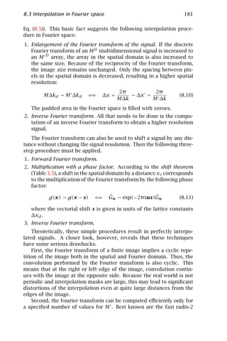 8.3 Interpolation in Fourier space                                    181

Eq. (8.5)). This basic fact suggests the following interpolation proce-
dure in Fourier space:
1. Enlargement of the Fourier transform of the signal. If the discrete
   Fourier transform of an M D multidimensional signal is increased to
   an M D array, the array in the spatial domain is also increased to
   the same size. Because of the reciprocity of the Fourier transform,
   the image size remains unchanged. Only the spacing between pix-
   els in the spatial domain is decreased, resulting in a higher spatial
   resolution:
                                         2π          2π
        M∆kd → M ∆kd        ⇐⇒    ∆x =       → ∆x =                 (8.10)
                                         M∆k        M ∆k
   The padded area in the Fourier space is ﬁlled with zeroes.
2. Inverse Fourier transform. All that needs to be done is the compu-
   tation of an inverse Fourier transform to obtain a higher resolution
   signal.
   The Fourier transform can also be used to shift a signal by any dis-
tance without changing the signal resolution. Then the following three-
step procedure must be applied.
1. Forward Fourier transform.
2. Multiplication with a phase factor. According to the shift theorem
   (Table 3.5), a shift in the spatial domain by a distance xs corresponds
   to the multiplication of the Fourier transform by the following phase
   factor:

          g(x) → g(x − s)       ⇐⇒   ˆ                ˆ
                                     Gu → exp(−2π ius)Gu            (8.11)

   where the vectorial shift s is given in units of the lattice constants
   ∆xd .
3. Inverse Fourier transform.
    Theoretically, these simple procedures result in perfectly interpo-
lated signals. A closer look, however, reveals that these techniques
have some serious drawbacks.
    First, the Fourier transform of a ﬁnite image implies a cyclic repe-
tition of the image both in the spatial and Fourier domain. Thus, the
convolution performed by the Fourier transform is also cyclic. This
means that at the right or left edge of the image, convolution contin-
ues with the image at the opposite side. Because the real world is not
periodic and interpolation masks are large, this may lead to signiﬁcant
distortions of the interpolation even at quite large distances from the
edges of the image.
    Second, the Fourier transform can be computed eﬃciently only for
a speciﬁed number of values for M . Best known are the fast radix-2
 