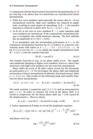 8.4 Polynomial interpolation                                                 183

A comparison with the ideal transfer function for interpolation Eq. (8.4),
see also Fig. 8.2b, shows that two distortions are introduced by linear
interpolation:
                                                              ˜
 1. While low wave numbers (and especially the mean value k = 0) are
   interpolated correctly, high wave numbers are reduced in ampli-
                                                      ˜
   tude, resulting in some degree of smoothing. At k = 1, the transfer
                                      ˆ 1 (1) = (2/π )2 ≈ 0.4.
   function is reduced to about 40 %: h
       ˆ ˜                                  ˜
2. As h1 (k) is not zero at wave numbers k > 1, some spurious high
   wave numbers are introduced. If the continuously interpolated im-
   age is resampled, this yields moderate aliasing. The ﬁrst sidelobe
   has an amplitude of (2/3π )2 ≈ 0.045.
                                                              ˜
   If we interpolate only the intermediate grid points at x = 0, the
continuous interpolation function Eq. (8.13) reduces to a discrete con-
                                  ˜
volution mask with values at x = [. . . − 3/2 − 1/2 1/2 3/2 . . . ]. As
                        ˜
Eq. (8.13) is zero for |x | ≥ 1, we obtain the simple interpolation mask
H = 1/2[1 1] with the transfer function
                           ˆ ˜            ˜
                           H1 (k) = cos π k/2                              (8.15)

The transfer function is real, so no phase shifts occur. The signiﬁ-
cant amplitude damping at higher wave numbers, however, shows that
structures with high wave numbers are not correctly interpolated.
   Phase shifts do occur at all other values except for the intermedi-
                    ˜
ate grid points at x = 0. We investigate the phase shift and amplitude
attenuation of linear interpolation at arbitrary fractional integer shifts
  ∈ [−1/2, 1/2]. This results in the following mask and transfer func-
tion for linear interpolation:

   [(1/2 − ) (1/2 + )]      ⇐⇒    ˆ      ˜          ˜              ˜
                                  h1 ( , k) = cos π k/2 + 2i sin π k/2
                                                                     (8.16)

The mask contains a symmetric part [1/2 1/2] and an antisymmetric
part [−    ]. In order to estimate the error in the phase shift, it is
                                                        ˜
useful to compensate for the linear phase shift ∆ϕ = π k caused by
the displacement . Then we obtain
        ˆ      ˜           ˜              ˜             ˜
        h1 ( , k) = (cos π k/2 + 2i sin π k/2) exp(−i π k)                 (8.17)
                      ˜
A Taylor expansion in k helps to reveal the amplitude response
                                                  1/2         1−4   2
    ˆ      ˜           ˜
    h1 ( , k) = cos2 π k/2 + 4   2          ˜
                                     sin2 π k/2         ≈1−                ˜
                                                                        (π k)2
                                                                8
                                                                           (8.18)

and phase error ∆ϕ
                                 (1 − 4   2)
                        ∆ϕ ≈                      ˜
                                               (π k)3                      (8.19)
                                    12
 