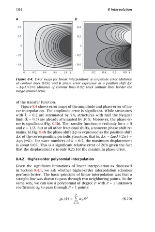 184                                                         8 Interpolation

a                                       b
    e                                       e




                                   ~                                     ~
                                   k                                     k

Figure 8.4: Error maps for linear interpolation: a amplitude error (distance
of contour lines 0.05); and b phase error expressed as a position shift ∆x
= ∆ϕλ/(2π ) (distance of contour lines 0.02; thick contour lines border the
range around zero).


of the transfer function.
    Figure 8.4 shows error maps of the amplitude and phase error of lin-
ear interpolation. The amplitude error is signiﬁcant. While structures
      ˜
with k = 0.2 are attenuated by 5 %, structures with half the Nyquist
       ˜
limit (k = 0.5) are already attenuated by 30 %. Moreover, the phase er-
ror is signiﬁcant (Fig. 8.4b). The transfer function is real only for = 0
and = 1/2. But at all other fractional shifts, a nonzero phase shift re-
mains. In Fig. 8.4b the phase shift ∆ϕ is expressed as the position shift
∆x of the corresponding periodic structure, that is, ∆x = ∆ϕλ/(2π ) =
         ˜                          ˜
∆ϕ/(π k). For wave numbers of k = 0.5, the maximum displacement
is about 0.05. This is a signiﬁcant relative error of 20 % given the fact
that the displacement is only 0.25 for the maximum phase error.

8.4.2 Higher-order polynomial interpolation

Given the signiﬁcant limitations of linear interpolation as discussed
in Section 8.4.1, we ask whether higher-order interpolation schemes
perform better. The basic principle of linear interpolation was that a
straight line was drawn to pass through two neighboring points. In the
same way, we can use a polynomial of degree P with P + 1 unknown
coeﬃcients ap to pass through P + 1 points:

                                        P
                                ˜
                            gr (x) =            ap x p
                                                   ˜                 (8.20)
                                       p =0
 