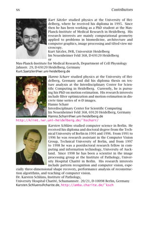 xx                                                              Contributors

                     Kurt Sätzler studied physics at the University of Hei-
                     delberg, where he received his diploma in 1995. Since
                     then he has been working as a PhD student at the Max-
                     Planck-Institute of Medical Research in Heidelberg. His
                     research interests are mainly computational geometry
                     applied to problems in biomedicine, architecture and
                     computer graphics, image processing and tilted view mi-
                     croscopy.
                     Kurt Sätzler, IWR, Universität Heidelberg
                     Im Neuenheimer Feld 368, D-69120 Heidelberg
                     or
Max-Planck-Institute for Medical Research, Department of Cell Physiology
Jahnstr. 29, D-69120 Heidelberg, Germany
Kurt.Saetzler@iwr.uni-heidelberg.de
                 Hanno Scharr studied physics at the University of Hei-
                 delberg, Germany and did his diploma thesis on tex-
                 ture analysis at the Interdisciplinary Center for Scien-
                 tiﬁc Computing in Heidelberg. Currently, he is pursu-
                 ing his PhD on motion estimation. His research interests
                 include ﬁlter optimization and motion estimation in dis-
                 crete time series of n-D images.
                 Hanno Scharr
                 Interdisciplinary Center for Scientiﬁc Computing
                 Im Neuenheimer Feld 368, 69120 Heidelberg, Germany
                 Hanno.Scharr@iwr.uni-heidelberg.de
http://klimt.iwr.uni-heidelberg.de/˜hscharr/
                      Karsten Schlüns studied computer science in Berlin. He
                      received his diploma and doctoral degree from the Tech-
                      nical University of Berlin in 1991 and 1996. From 1991 to
                      1996 he was research assistant in the Computer Vision
                      Group, Technical University of Berlin, and from 1997
                      to 1998 he was a postdoctoral research fellow in com-
                      puting and information technology, University of Auck-
                      land. Since 1998 he has been a scientist in the image
                      processing group at the Institute of Pathology, Univer-
                      sity Hospital Charité in Berlin. His research interests
                      include pattern recognition and computer vision, espe-
cially three-dimensional shape recovery, performance analysis of reconstruc-
tion algorithms, and teaching of computer vision.
Dr. Karsten Schlüns, Institute of Pathology,
University Hospital Charité, Schumannstr. 20/21, D-10098 Berlin, Germany
Karsten.Schluens@charite.de, http://amba.charite.de/˜ksch
 