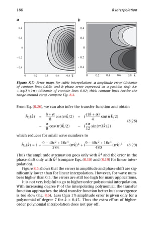 186                                                                           8 Interpolation

a                                             b
    e                                             e




                                          ~                                                ~
                                          k                                                k

Figure 8.5: Error maps for cubic interpolation: a amplitude error (distance
of contour lines 0.05); and b phase error expressed as a position shift ∆x
= ∆ϕλ/(2π ) (distance of contour lines 0.02; thick contour lines border the
range around zero), compare Fig. 8.4.


From Eq. (8.26), we can also infer the transfer function and obtain

          ˆ ˜          8+α        ˜                      (8 + α)       ˜
          h3 (k)   =        cos(π k/2)        +       i          sin(π k/2)
                         8                                 4
                                                                                       (8.28)
                       α        ˜                        α         ˜
                   −     cos(π 3k/2)          −       i    sin(π 3k/2)
                       8                                12
which reduces for small wave numbers to

        ˆ ˜          9 − 40 2 + 16   4
                                            ˜             9 − 40 2 + 16   4
                                                                                 ˜
        h3 (k) ≈ 1 −                     (π k)4 + i                           (π k)5   (8.29)
                           384                                  480
                                                    ˜
Thus the amplitude attenuation goes only with k4 and the error in the
                        ˜
phase shift only with k5 (compare Eqs. (8.18) and (8.19) for linear inter-
polation).
    Figure 8.5 shows that the errors in amplitude and phase shift are sig-
niﬁcantly lower than for linear interpolation. However, for wave num-
bers higher than 0.5, the errors are still too high for many applications.
    It is not very helpful to go to higher-order polynomial interpolation.
With increasing degree P of the interpolating polynomial, the transfer
function approaches the ideal transfer function better but convergence
is too slow (Fig. 8.6). Less than 1 % amplitude error is given only for a
                               ˜
polynomial of degree 7 for k < 0.45. Thus the extra eﬀort of higher-
order polynomial interpolation does not pay oﬀ.
 