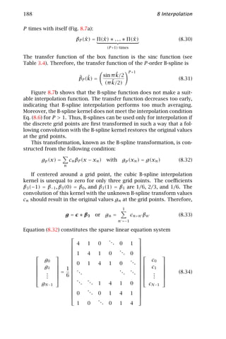 188                                                                8 Interpolation

P times with itself (Fig. 8.7a):

                              ˜      ˜              ˜
                          βP (x) = Π(x) ∗ . . . ∗ Π(x)                      (8.30)
                                          (P +1) times

The transfer function of the box function is the sinc function (see
Table 3.4). Therefore, the transfer function of the P -order B-spline is
                                                       P +1
                                               ˜
                                         sin π k/2
                           ˆ ˆ
                           βP (k) =                                         (8.31)
                                             ˜
                                          (π k/2)
    Figure 8.7b shows that the B-spline function does not make a suit-
able interpolation function. The transfer function decreases too early,
indicating that B-spline interpolation performs too much averaging.
Moreover, the B-spline kernel does not meet the interpolation condition
Eq. (8.6) for P > 1. Thus, B-splines can be used only for interpolation if
the discrete grid points are ﬁrst transformed in such a way that a fol-
lowing convolution with the B-spline kernel restores the original values
at the grid points.
    This transformation, known as the B-spline transformation, is con-
structed from the following condition:

        gp (x) =       cn βP (x − xn )    with    gp (xn ) = g(xn )         (8.32)
                   n

    If centered around a grid point, the cubic B-spline interpolation
kernel is unequal to zero for only three grid points. The coeﬃcients
β3 (−1) = β−1 , β3 (0) = β0 , and β3 (1) = β1 are 1/6, 2/3, and 1/6. The
convolution of this kernel with the unknown B-spline transform values
cn should result in the original values gn at the grid points. Therefore,
                                                   1
                   g = c ∗ β3      or gn =               cn+n βn            (8.33)
                                                 n =−1

Equation (8.32) constitutes the sparse linear equation system
                                                  
                                     ..
                    4     1    0       . 0    1 
                                         ..       
                                            . 0 
                  1     4    1    0                    
                                                  
        g0                                    .. 
                  0     1    4    1    0          c0 
                                                 . 
     g1  1       .                                c1 
    
    
              
               =  ..                    ..   ..  
                                                          
                                                                           (8.34)
        .
         .     6                           .   .    .
                                                        .   
        .                                          .   
                    ..                            
       gN − 1       . ... 1         4    1    0   c
                                                      N −1
                          ..                      
                                                  
                    0        . 0    1    4    1 
                                                  
                                ..
                       1   0       . 0    1    4
 