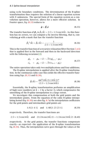8.5 Spline-based interpolation                                          189

using cyclic boundary conditions. The determination of the B-spline
transformation thus requires the solution of a linear equation system
with N unknowns. The special form of the equation system as a con-
volution operation, however, allows for a more eﬃcient solution. In
Fourier space, Eq. (8.33) reduces to

                                  ˆ   ˆc
                                  g = β3 ˆ                            (8.35)

                               ˆ ˜                      ˜
The transfer function of β3 is β3 (k) = 2/3 + 1/3 cos(π k). As this func-
tion has no zeroes, we can compute c by inverse ﬁltering, that is, con-
voluting g with a mask that has the transfer function

                  ˆ− ˜       ˆ ˜                1
                  β3 1 (k) = βT (k) =                                 (8.36)
                                                        ˜
                                        2/3 + 1/3 cos(π k)

This is the transfer function of a recursive relaxation ﬁlter (Section 5.4.6)
that is applied ﬁrst in the forward and then in the backward direction
with the following recursion [2]:
                                         √
                    gn    =   gn − (2 − 3)(gn−1 − gn )
                                         √                            (8.37)
                    cn    =   gn − (2 − 3)(cn+1 − gn )

The entire operation takes only two multiplications and four additions.
   The B-spline interpolation is applied after the B-spline transforma-
tion. In the continuous cubic case this yields the eﬀective transfer func-
tion using Eqs. (8.31) and (8.36),

                                       ˜       ˜
                               sin4 (π k/2)/(π k/2)4
                      ˆ ˜
                      βI (k) =                                        (8.38)
                                                 ˜
                               (2/3 + 1/3 cos(π k))

    Essentially, the B-spline transformation performs an ampliﬁcation
                             ˜
of high wave numbers (at k = 1 by a factor 3), which compensates the
smoothing of the B-spline interpolation to a large extent.
    We investigate this compensation at both the grid points and the
intermediate points. From the equation of the cubic B-spline interpo-
lating kernel (Eq. (8.30); see also Fig. 8.7a) the interpolation coeﬃcients
for the grid points and intermediate grid points are

                  1/6 [1 4 1]    and     1/48 [1 23 23 1]             (8.39)

respectively. Therefore, the transfer functions are

                 ˜
 2/3 + 1/3 cos(π k)                      ˜                  ˜
                         and 23/24 cos(π k/2) + 1/24 cos(3π k/2) (8.40)

respectively. At the grid points, the transfer functions compensate
exactly—as expected—the application of the B-spline transformation
Eq. (8.36). Thus, the interpolation curve goes through the values at the
 