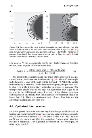 190                                                            8 Interpolation

a                                        b
    e                                        e




                                     ~                                        ~
                                     k                                        k

Figure 8.8: Error maps for cubic B-spline interpolation: a amplitude error (dis-
tance of contour lines 0.01, ﬁve times more sensitive than in Figs. 8.4 and 8.5);
and b phase error expressed as a position shift ∆x = ∆ϕλ/(2π ) (distance of
contour lines 0.005, four times more sensitive than in Figs. 8.4 and 8.5; thick
contour lines border the range around zero).


grid points. At the intermediate points the eﬀective transfer function
for the cubic B-spline interpolation is then
                                  ˜                  ˜
                      23/24 cos(π k/2) + 1/24 cos(3π k/2)
        ˆ        ˜
        βI (1/2, k) =                                                     (8.41)
                                               ˜
                               2/3 + 1/3 cos π k
    The amplitude attenuation and the phase shifts expressed as a po-
sition shift in pixel distances are shown in Fig. 8.8. The shift and ampli-
tude damping is zero at the grid points -1/2 and 1/2. While the ampli-
tude damping is maximal for the intermediate point, the position shift
is also zero at the intermediate point due to symmetry reasons. The
interpolation errors are still too high for algorithms that ought to be
accurate in the 1/100 pixel range. If no better interpolation technique
can be applied, this means that the maximum wave number should be
lower than 0.5. Then, the maximum shift is lower than 0.01 and the
amplitude damping is less than 3 %.


8.6 Optimized interpolation

Filter design for interpolation—like any ﬁlter design problem—can be
treated in a mathematically more rigorous way as an optimization prob-
lem, as discussed in Section 6.5. The general idea is to vary the ﬁlter
coeﬃcients in such a way that the derivation from a target function
reaches a minimum. For a general discussion of this technique, we
refer to Section 6.5.
 