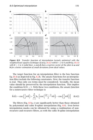 8.6 Optimized interpolation                                                   191

a                                           b

                                  5 6                                         3
                          2 3 4                                       1 2      4




                                   ~                                          ~
                                   k                                          k
c                                           d

                 2                                         1
                      3
                          4 56
                                                                  2   3   4




                                        ~                                         ~
                                        k                                         k

Figure 8.9: Transfer function of interpolation kernels optimized with the
weighted least squares technique of a Eq. (8.42) with R = 2 to 6 and b Eq. (8.43)
with R = 1 to 4 (solid line). c and d show a narrow sector of the plots in a and
b for a better estimation of small deviations from ideal values.


    The target function for an interpolation ﬁlter is the box function
Eq. (8.4) as depicted in Fig. 8.2b. The ansatz functions for an interpola-
tion ﬁlter include the following constraints. First, the transfer function
is real. Thus only cos terms must be considered. Secondly, the mean
value should be preserved by the interpolation function. This implies
               ˆ
the condition h(0) = 1. With these two conditions, the ansatz function
for a nonrecursive ﬁlter technique is
                            R
    ˆ ˜        1 ˜               2r − 3 ˜        1 ˜
    h(k) = cos   πk +     hr cos       π k − cos   πk                     (8.42)
               2      r =2
                                   2             2

   The ﬁlters (Fig. 8.9a, c) are signiﬁcantly better than those obtained
by polynomial and cubic B-spline interpolation (Fig. 8.6). Even better
interpolation masks can be obtained by using a combination of non-
recursive and recursive ﬁlters, as with the cubic B-spline interpolation
 