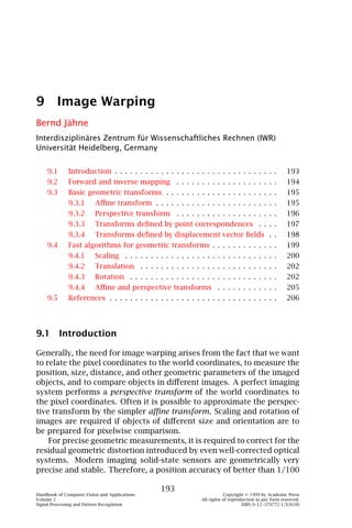 9 Image Warping
Bernd Jähne
Interdisziplinäres Zentrum für Wissenschaftliches Rechnen (IWR)
Universität Heidelberg, Germany


    9.1       Introduction . . . . . . . . . . . . . . . . . . . . . . . . . . . . . . . .                193
    9.2       Forward and inverse mapping . . . . . . . . . . . . . . . . . . . .                         194
    9.3       Basic geometric transforms . . . . . . . . . . . . . . . . . . . . . .                      195
              9.3.1       Aﬃne transform . . . . . . . . . . . . . . . . . . . . . . . .                  195
              9.3.2       Perspective transform . . . . . . . . . . . . . . . . . . . .                   196
              9.3.3       Transforms deﬁned by point correspondences . . . .                              197
              9.3.4       Transforms deﬁned by displacement vector ﬁelds . .                              198
    9.4       Fast algorithms for geometric transforms . . . . . . . . . . . . .                          199
              9.4.1       Scaling . . . . . . . . . . . . . . . . . . . . . . . . . . . . . .             200
              9.4.2       Translation . . . . . . . . . . . . . . . . . . . . . . . . . . .               202
              9.4.3       Rotation . . . . . . . . . . . . . . . . . . . . . . . . . . . . .              202
              9.4.4       Aﬃne and perspective transforms . . . . . . . . . . . .                         205
    9.5       References . . . . . . . . . . . . . . . . . . . . . . . . . . . . . . . . .                206




9.1 Introduction

Generally, the need for image warping arises from the fact that we want
to relate the pixel coordinates to the world coordinates, to measure the
position, size, distance, and other geometric parameters of the imaged
objects, and to compare objects in diﬀerent images. A perfect imaging
system performs a perspective transform of the world coordinates to
the pixel coordinates. Often it is possible to approximate the perspec-
tive transform by the simpler aﬃne transform. Scaling and rotation of
images are required if objects of diﬀerent size and orientation are to
be prepared for pixelwise comparison.
    For precise geometric measurements, it is required to correct for the
residual geometric distortion introduced by even well-corrected optical
systems. Modern imaging solid-state sensors are geometrically very
precise and stable. Therefore, a position accuracy of better than 1/100

                                                  193
Handbook of Computer Vision and Applications                                 Copyright © 1999 by Academic Press
Volume 2                                                         All rights of reproduction in any form reserved.
Signal Processing and Pattern Recognition                                            ISBN 0–12–379772-1/$30.00
 