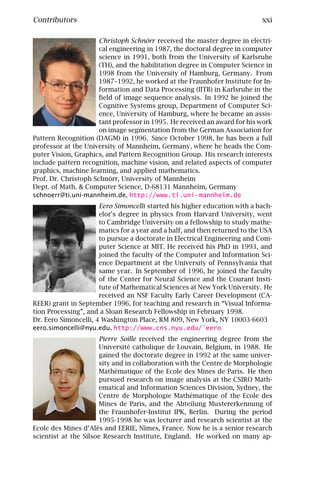 Contributors                                                                xxi

                      Christoph Schnörr received the master degree in electri-
                      cal engineering in 1987, the doctoral degree in computer
                      science in 1991, both from the University of Karlsruhe
                      (TH), and the habilitation degree in Computer Science in
                      1998 from the University of Hamburg, Germany. From
                      1987–1992, he worked at the Fraunhofer Institute for In-
                      formation and Data Processing (IITB) in Karlsruhe in the
                      ﬁeld of image sequence analysis. In 1992 he joined the
                      Cognitive Systems group, Department of Computer Sci-
                      ence, University of Hamburg, where he became an assis-
                      tant professor in 1995. He received an award for his work
                      on image segmentation from the German Association for
Pattern Recognition (DAGM) in 1996. Since October 1998, he has been a full
professor at the University of Mannheim, Germany, where he heads the Com-
puter Vision, Graphics, and Pattern Recognition Group. His research interests
include pattern recognition, machine vision, and related aspects of computer
graphics, machine learning, and applied mathematics.
Prof. Dr. Christoph Schnörr, University of Mannheim
Dept. of Math. & Computer Science, D-68131 Mannheim, Germany
schnoerr@ti.uni-mannheim.de, http://www.ti.uni-mannheim.de
                      Eero Simoncelli started his higher education with a bach-
                      elor’s degree in physics from Harvard University, went
                      to Cambridge University on a fellowship to study mathe-
                      matics for a year and a half, and then returned to the USA
                      to pursue a doctorate in Electrical Engineering and Com-
                      puter Science at MIT. He received his PhD in 1993, and
                      joined the faculty of the Computer and Information Sci-
                      ence Department at the University of Pennsylvania that
                      same year. In September of 1996, he joined the faculty
                      of the Center for Neural Science and the Courant Insti-
                      tute of Mathematical Sciences at New York University. He
                      received an NSF Faculty Early Career Development (CA-
REER) grant in September 1996, for teaching and research in “Visual Informa-
tion Processing”, and a Sloan Research Fellowship in February 1998.
Dr. Eero Simoncelli, 4 Washington Place, RM 809, New York, NY 10003-6603
eero.simoncelli@nyu.edu, http://www.cns.nyu.edu/˜eero
                      Pierre Soille received the engineering degree from the
                      Université catholique de Louvain, Belgium, in 1988. He
                      gained the doctorate degree in 1992 at the same univer-
                      sity and in collaboration with the Centre de Morphologie
                      Mathématique of the Ecole des Mines de Paris. He then
                      pursued research on image analysis at the CSIRO Math-
                      ematical and Information Sciences Division, Sydney, the
                      Centre de Morphologie Mathématique of the Ecole des
                      Mines de Paris, and the Abteilung Mustererkennung of
                      the Fraunhofer-Institut IPK, Berlin. During the period
                      1995-1998 he was lecturer and research scientist at the
Ecole des Mines d’Alès and EERIE, Nîmes, France. Now he is a senior research
scientist at the Silsoe Research Institute, England. He worked on many ap-
 