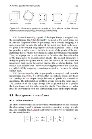 9.3 Basic geometric transforms                                         195




translation      rotation             scaling       stretching   shearing


Figure 9.2: Elementary geometric transforms for a planar surface element:
translation; rotation; scaling; stretching; and shearing.


    With forward mapping, a pixel of the input image is mapped onto
the output image (Fig. 9.1a). Generally, the pixel of the input image lies
in between the pixels of the output image. With forward mapping, it is
not appropriate to write the value of the input pixel just to the near-
est pixel in the output image (point-to-point mapping). Then, it may
happen that a value is never written to some of the pixels of the out-
put image (holes) while others receive a value more than once (overlap).
Thus, an appropriate technique must be found to distribute the value
of the input pixel to several output pixels. The easiest procedure is
to regard pixels as squares and to take the fraction of the area of the
input pixel that covers the output pixel as the weighting factor. Each
output pixel accumulates the corresponding fractions of the input pix-
els, which—if the mapping is continuous—add up to cover the whole
output pixel.
    With inverse mapping, the output pixels are mapped back onto the
input image (Fig. 9.1b). It is obvious that this scheme avoids any holes
and overlaps in the output image because all pixels are scanned se-
quentially. The interpolation problem occurs now in the input image.
The coordinate of the output image does in general not hit a pixel in
the input image but lies in between the pixels. Thus, its correct value
must be interpolated from the surrounding pixels in the input image.


9.3 Basic geometric transforms

9.3.1 Aﬃne transform

An aﬃne transform is a linear coordinate transformation that includes
the elementary transformations translation, rotation, scaling, stretch-
ing, and shearing (Fig. 9.2) and can be expressed by vector addition and
matrix multiplication

                  x             a11    a12      x         tx
                            =                        +                (9.2)
                  y             a21    a22      y         ty
 