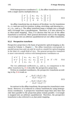 196                                                        9 Image Warping

   With homogeneous coordinates [3, 4], the aﬃne transform is written
with a single matrix multiplication as
                                                  
                     x       a11        a12   tx     x
                                                  
                    y  =  a21        a22   ty   y                  (9.3)
                     1        0          0     1     1

     An aﬃne transform has six degrees of freedom: two for translation
(tx , ty ) and one each for rotation, scaling, stretching, and shearing (a11 ,
a12 , a21 , and a22 ). The aﬃne transform maps a triangle into a triangle
and a rectangle into a parallelogram. Therefore, it is also referred to
as three-point mapping. Thus, it is obvious that the use of the aﬃne
transform is restricted. More general distortions such as the mapping
of a rectangle into an arbitrary quadrilateral are not aﬃne transforms.

9.3.2 Perspective transform

Perspective projection is the basis of geometric optical imaging as dis-
cussed in Volume 1, Chapter 4. The aﬃne transform corresponds to
parallel projection and can only be used as a model for optical imaging
in the limit of a small ﬁeld of view. The general perspective transform
is most conveniently written with homogeneous coordinates as
                                          
        w x       a11       a12     a13     wx
                                          
       w y  =  a21       a22     a23   wy         or X = P X       (9.4)
         w        a31       a32      1      w

   The two additional coeﬃcients a31 and a32 in comparison to the
aﬃne transform Eq. (9.3) describe the perspective projection.
   Written in standard coordinates, the perspective transform accord-
ing to Eq. (9.4) reads as
                                  a11 x + a12 y + a13
                        x    =
                                   a31 x + a32 y + 1
                                                                         (9.5)
                               a21 x + a22 y + a23
                        y    =
                                a31 x + a32 y + 1

    In contrast to the aﬃne transform, the perspective transform is non-
linear. However, it is reduced to a linear transform by using homoge-
neous coordinates. A perspective transform maps lines into lines but
only lines parallel to the projection plane remain parallel. A rectangle
is mapped into an arbitrary quadrilateral. Therefore, the perspective
transform is also referred to as four-point mapping.
 