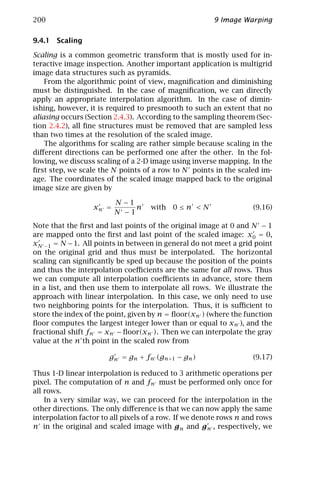 200                                                    9 Image Warping

9.4.1 Scaling

Scaling is a common geometric transform that is mostly used for in-
teractive image inspection. Another important application is multigrid
image data structures such as pyramids.
    From the algorithmic point of view, magniﬁcation and diminishing
must be distinguished. In the case of magniﬁcation, we can directly
apply an appropriate interpolation algorithm. In the case of dimin-
ishing, however, it is required to presmooth to such an extent that no
aliasing occurs (Section 2.4.3). According to the sampling theorem (Sec-
tion 2.4.2), all ﬁne structures must be removed that are sampled less
than two times at the resolution of the scaled image.
    The algorithms for scaling are rather simple because scaling in the
diﬀerent directions can be performed one after the other. In the fol-
lowing, we discuss scaling of a 2-D image using inverse mapping. In the
ﬁrst step, we scale the N points of a row to N points in the scaled im-
age. The coordinates of the scaled image mapped back to the original
image size are given by

                         N −1
                  xn =        n     with 0 ≤ n < N                 (9.16)
                         N −1
Note that the ﬁrst and last points of the original image at 0 and N − 1
are mapped onto the ﬁrst and last point of the scaled image: x0 = 0,
xN −1 = N − 1. All points in between in general do not meet a grid point
on the original grid and thus must be interpolated. The horizontal
scaling can signiﬁcantly be sped up because the position of the points
and thus the interpolation coeﬃcients are the same for all rows. Thus
we can compute all interpolation coeﬃcients in advance, store them
in a list, and then use them to interpolate all rows. We illustrate the
approach with linear interpolation. In this case, we only need to use
two neighboring points for the interpolation. Thus, it is suﬃcient to
store the index of the point, given by n = ﬂoor(xn ) (where the function
ﬂoor computes the largest integer lower than or equal to xn ), and the
fractional shift fn = xn − ﬂoor(xn ). Then we can interpolate the gray
value at the n th point in the scaled row from

                       gn = gn + fn (gn+1 − gn )                   (9.17)

Thus 1-D linear interpolation is reduced to 3 arithmetic operations per
pixel. The computation of n and fn must be performed only once for
all rows.
    In a very similar way, we can proceed for the interpolation in the
other directions. The only diﬀerence is that we can now apply the same
interpolation factor to all pixels of a row. If we denote rows n and rows
n in the original and scaled image with g n and g n , respectively, we
 