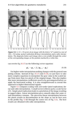 9.4 Fast algorithms for geometric transforms                                           201

a                             c                               e




b                             d                              f




0   50 100 150 200 250 300 350 0   50 100 150 200 250 300 350 0   50 100 150 200 250 300 350


Figure 9.3: A 51 × 59 sector of an image with the letters “ei” scaled to a size of
306 × 354 using: a pixel replication; b linear interpolation; and c cubic interpo-
lation. The diagrams below each image show a row proﬁle through the center
of the corresponding images at the position marked by a white line.


can rewrite Eq. (9.17) as the following vector equation:

                            g n = g n + fn (g n+1 − g n )                           (9.18)

    For higher-order interpolation nothing changes with the general com-
puting scheme. Instead of Eqs. (9.17) and (9.18), we just have to take
more complex equations to interpolate the gray value in the scaled im-
age from more than two pixels of the original image. This also implies
that more interpolation coeﬃcients need to be precomputed before we
apply the horizontal scaling. It is also straightforward to extend this
approach to higher-dimensional signals.
    Figure 9.3 compares scaling with zero-order (pixel replication), lin-
ear and cubic interpolation. A small sector is blown up by a scale factor
of 6. Simple pixel replication leads to a pixelation of the image resulting
in jagged edges. Linear interpolation gives smooth edges but some vi-
sual disturbance remains. The piecewise-linear interpolation between
the pixels results in discontinuities in the slope as can be best seen
in the proﬁle (Fig. 9.3d) through the center row of Fig. 9.3c. The best
results are obtained with cubic interpolation.
 