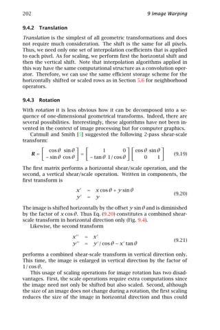 202                                                              9 Image Warping

9.4.2 Translation

Translation is the simplest of all geometric transformations and does
not require much consideration. The shift is the same for all pixels.
Thus, we need only one set of interpolation coeﬃcients that is applied
to each pixel. As for scaling, we perform ﬁrst the horizontal shift and
then the vertical shift. Note that interpolation algorithms applied in
this way have the same computational structure as a convolution oper-
ator. Therefore, we can use the same eﬃcient storage scheme for the
horizontally shifted or scaled rows as in Section 5.6 for neighborhood
operators.

9.4.3 Rotation

With rotation it is less obvious how it can be decomposed into a se-
quence of one-dimensional geometrical transforms. Indeed, there are
several possibilities. Interestingly, these algorithms have not been in-
vented in the context of image processing but for computer graphics.
   Catmull and Smith [5] suggested the following 2-pass shear-scale
transform:

           cos θ sin θ                     1        0       cos θ sin θ
   R=                         =                                            (9.19)
          − sin θ cos θ               − tan θ 1/ cos θ          0     1

The ﬁrst matrix performs a horizontal shear/scale operation, and the
second, a vertical shear/scale operation. Written in components, the
ﬁrst transform is

                          x       =     x cos θ + y sin θ
                                                                           (9.20)
                          y       =     y

The image is shifted horizontally by the oﬀset y sin θ and is diminished
by the factor of x cos θ. Thus Eq. (9.20) constitutes a combined shear-
scale transform in horizontal direction only (Fig. 9.4).
   Likewise, the second transform

                      x           =    x
                                                                           (9.21)
                      y           =    y / cos θ − x tan θ

performs a combined shear-scale transform in vertical direction only.
This time, the image is enlarged in vertical direction by the factor of
1/ cos θ.
    This usage of scaling operations for image rotation has two disad-
vantages. First, the scale operations require extra computations since
the image need not only be shifted but also scaled. Second, although
the size of an image does not change during a rotation, the ﬁrst scaling
reduces the size of the image in horizontal direction and thus could
 