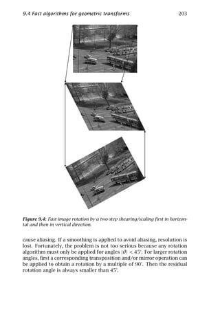 9.4 Fast algorithms for geometric transforms                              203




Figure 9.4: Fast image rotation by a two-step shearing/scaling ﬁrst in horizon-
tal and then in vertical direction.


cause aliasing. If a smoothing is applied to avoid aliasing, resolution is
lost. Fortunately, the problem is not too serious because any rotation
algorithm must only be applied for angles |θ | < 45°. For larger rotation
angles, ﬁrst a corresponding transposition and/or mirror operation can
be applied to obtain a rotation by a multiple of 90°. Then the residual
rotation angle is always smaller than 45°.
 