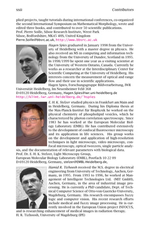xxii                                                              Contributors

plied projects, taught tutorials during international conferences, co-organized
the second International Symposium on Mathematical Morphology, wrote and
edited three books, and contributed to over 50 scientiﬁc publications.
Prof. Pierre Soille, Silsoe Research Institute, Wrest Park
Silsoe, Bedfordshire, MK45 4HS, United Kingdom
Pierre.Soille@bbsrc.ac.uk, http://www.bbsrc.ac.uk
                     Hagen Spies graduated in January 1998 from the Univer-
                     sity of Heidelberg with a master degree in physics. He
                     also received an MS in computing and information tech-
                     nology from the University of Dundee, Scotland in 1995.
                     In 1998/1999 he spent one year as a visiting scientist at
                     the University of Western Ontario, Canada. Currently he
                     works as a researcher at the Interdisciplinary Center for
                     Scientiﬁc Computing at the University of Heidelberg. His
                     interests concern the measurement of optical and range
                     ﬂow and their use in scientiﬁc applications.
                     Hagen Spies, Forschungsgruppe Bildverarbeitung, IWR
Universität Heidelberg, Im Neuenheimer Feld 368
D-69120 Heidelberg, Germany, Hagen.Spies@iwr.uni-heidelberg.de
http://klimt.iwr.uni-heidelberg.de/˜hspies
                        E. H. K. Stelzer studied physics in Frankfurt am Main and
                        in Heidelberg, Germany. During his Diploma thesis at
                        the Max-Planck-Institut für Biophysik he worked on the
                        physical chemistry of phospholipid vesicles, which he
                        characterized by photon correlation spectroscopy. Since
                        1983 he has worked at the European Molecular Biol-
                        ogy Laboratory (EMBL). He has contributed extensively
                        to the development of confocal ﬂuorescence microscopy
                        and its application in life sciences. His group works
                        on the development and application of high-resolution
                        techniques in light microscopy, video microscopy, con-
                        focal microscopy, optical tweezers, single particle analy-
sis, and the documentation of relevant parameters with biological data.
Prof. Dr. E. H. K. Stelzer, Light Microscopy Group,
European Molecular Biology Laboratory (EMBL), Postfach 10 22 09
D-69120 Heidelberg, Germany, stelzer@EMBL-Heidelberg.de,
                     Hamid R. Tizhoosh received the M.S. degree in electrical
                     engineering from University of Technology, Aachen, Ger-
                     many, in 1995. From 1993 to 1996, he worked at Man-
                     agement of Intelligent Technologies Ltd. (MIT GmbH),
                     Aachen, Germany, in the area of industrial image pro-
                     cessing. He is currently a PhD candidate, Dept. of Tech-
                     nical Computer Science of Otto-von-Guericke-University,
                     Magdeburg, Germany. His research encompasses fuzzy
                     logic and computer vision. His recent research eﬀorts
                     include medical and fuzzy image processing. He is cur-
                     rently involved in the European Union project INFOCUS,
and is researching enhancement of medical images in radiation therapy.
H. R. Tizhoosh, University of Magdeburg (IPE)
 