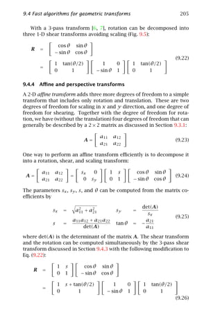 9.4 Fast algorithms for geometric transforms                                              205

   With a 3-pass transform [6, 7], rotation can be decomposed into
three 1-D shear transforms avoiding scaling (Fig. 9.5):

               cos θ          sin θ
   R    =
              − sin θ         cos θ
                                                                                         (9.22)
              1       tan(θ/2)               1           0        1    tan(θ/2)
        =
              0           1               − sin θ        1        0        1

9.4.4 Aﬃne and perspective transforms

A 2-D aﬃne transform adds three more degrees of freedom to a simple
transform that includes only rotation and translation. These are two
degrees of freedom for scaling in x and y direction, and one degree of
freedom for shearing. Together with the degree of freedom for rota-
tion, we have (without the translation) four degrees of freedom that can
generally be described by a 2 × 2 matrix as discussed in Section 9.3.1:

                                           a11       a12
                                 A=                                                      (9.23)
                                           a21       a22

One way to perform an aﬃne transform eﬃciently is to decompose it
into a rotation, shear, and scaling transform:

        a11   a12               sx     0         1       s            cos θ    sin θ
 A=                       =                                                              (9.24)
        a21   a22                0    sy         0       1        − sin θ      cos θ

The parameters sx , sy , s, and θ can be computed from the matrix co-
eﬃcients by

                                                                        det(A)
              sx      =       a2 + a2
                               11   21                sy          =
                                                                           sx
                                                                                         (9.25)
                          a11 a12 + a21 a22                               a21
              s       =                               tan θ       =     −
                               det(A)                                     a11

where det(A) is the determinant of the matrix A. The shear transform
and the rotation can be computed simultaneously by the 3-pass shear
transform discussed in Section 9.4.3 with the following modiﬁcation to
Eq. (9.22):

                  1   s          cos θ      sin θ
    R   =
                  0   1         − sin θ     cos θ

                  1   s + tan(θ/2)                   1        0         1     tan(θ/2)
        =
                  0         1                 − sin θ         1         0         1
                                                                                         (9.26)
 